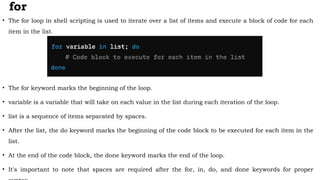 for
• The for loop in shell scripting is used to iterate over a list of items and execute a block of code for each
item in the list.
• The for keyword marks the beginning of the loop.
• variable is a variable that will take on each value in the list during each iteration of the loop.
• list is a sequence of items separated by spaces.
• After the list, the do keyword marks the beginning of the code block to be executed for each item in the
list.
• At the end of the code block, the done keyword marks the end of the loop.
• It's important to note that spaces are required after the for, in, do, and done keywords for proper
 
