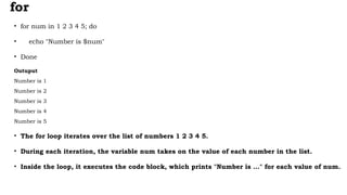 for
• for num in 1 2 3 4 5; do
• echo "Number is $num"
• Done
Outuput
Number is 1
Number is 2
Number is 3
Number is 4
Number is 5
• The for loop iterates over the list of numbers 1 2 3 4 5.
• During each iteration, the variable num takes on the value of each number in the list.
• Inside the loop, it executes the code block, which prints "Number is ..." for each value of num.
 