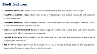 Shell features
• Command Execution: Shells execute commands entered by the user or read from scripts.
• Input/Output Redirection: Shells allow users to redirect input and output streams to and from files
or other processes.
• Command Pipelines: Shells support chaining commands together using pipes (|) to pass the output
of one command as the input to another.
• Variables and Environment Control: Shells support variables for storing data and controlling the
environment in which commands are executed.
• Control Structures: Shells provide control structures such as loops and conditional statements for
scripting and automation.
• Job Control: Shells allow users to manage processes, including running them in the background,
suspending them, or bringing them to the foreground.
 