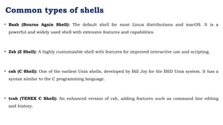 Common types of shells
• Bash (Bourne Again Shell): The default shell for most Linux distributions and macOS. It is a
powerful and widely used shell with extensive features and capabilities.
• Zsh (Z Shell): A highly customizable shell with features for improved interactive use and scripting.
• csh (C Shell): One of the earliest Unix shells, developed by Bill Joy for the BSD Unix system. It has a
syntax similar to the C programming language.
• tcsh (TENEX C Shell): An enhanced version of csh, adding features such as command line editing
and history.
 