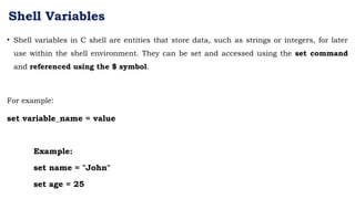 Shell Variables
• Shell variables in C shell are entities that store data, such as strings or integers, for later
use within the shell environment. They can be set and accessed using the set command
and referenced using the $ symbol.
For example:
set variable_name = value
Example:
set name = "John"
set age = 25
 