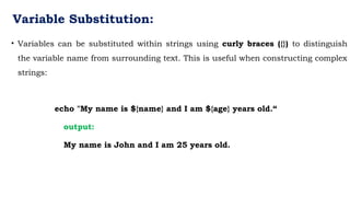 Variable Substitution:
• Variables can be substituted within strings using curly braces ({}) to distinguish
the variable name from surrounding text. This is useful when constructing complex
strings:
echo "My name is ${name} and I am ${age} years old.“
output:
My name is John and I am 25 years old.
 