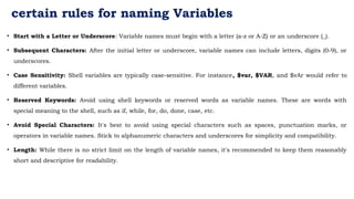 certain rules for naming Variables
• Start with a Letter or Underscore: Variable names must begin with a letter (a-z or A-Z) or an underscore (_).
• Subsequent Characters: After the initial letter or underscore, variable names can include letters, digits (0-9), or
underscores.
• Case Sensitivity: Shell variables are typically case-sensitive. For instance, $var, $VAR, and $vAr would refer to
different variables.
• Reserved Keywords: Avoid using shell keywords or reserved words as variable names. These are words with
special meaning to the shell, such as if, while, for, do, done, case, etc.
• Avoid Special Characters: It's best to avoid using special characters such as spaces, punctuation marks, or
operators in variable names. Stick to alphanumeric characters and underscores for simplicity and compatibility.
• Length: While there is no strict limit on the length of variable names, it's recommended to keep them reasonably
short and descriptive for readability.
 