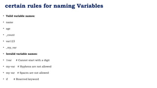certain rules for naming Variables
• Valid variable names:
• name
• age
• _count
• var123
• _my_var
• Invalid variable names:
• 1var # Cannot start with a digit
• my-var # Hyphens are not allowed
• my var # Spaces are not allowed
• if # Reserved keyword
 