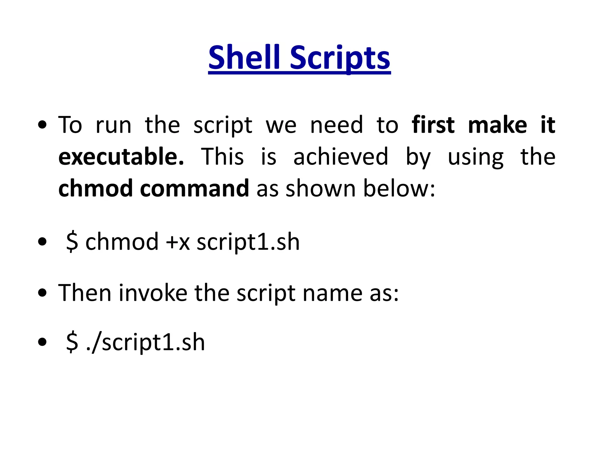 Shell Scripts
• To run the script we need to first make it
executable. This is achieved by using the
chmod command as shown below:
• $ chmod +x script1.sh
• Then invoke the script name as:
• $ ./script1.sh
 