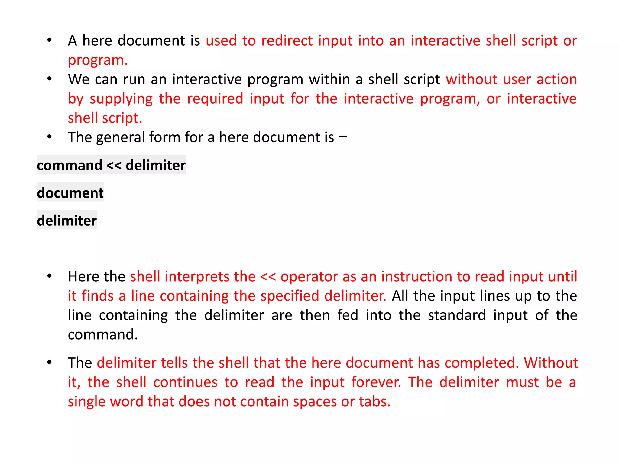 • A here document is used to redirect input into an interactive shell script or
program.
• We can run an interactive program within a shell script without user action
by supplying the required input for the interactive program, or interactive
shell script.
• The general form for a here document is −
command << delimiter
document
delimiter
• Here the shell interprets the << operator as an instruction to read input until
it finds a line containing the specified delimiter. All the input lines up to the
line containing the delimiter are then fed into the standard input of the
command.
• The delimiter tells the shell that the here document has completed. Without
it, the shell continues to read the input forever. The delimiter must be a
single word that does not contain spaces or tabs.
 