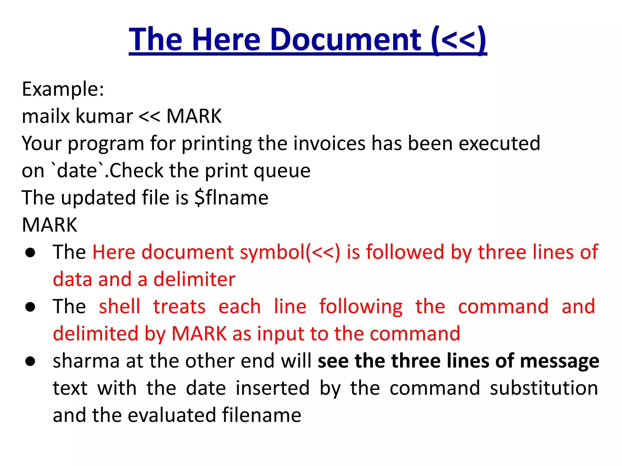 The Here Document (<<)
Example:
mailx kumar << MARK
Your program for printing the invoices has been executed
on `date`.Check the print queue
The updated file is $flname
MARK
● The Here document symbol(<<) is followed by three lines of
data and a delimiter
● The shell treats each line following the command and
delimited by MARK as input to the command
● sharma at the other end will see the three lines of message
text with the date inserted by the command substitution
and the evaluated filename
 