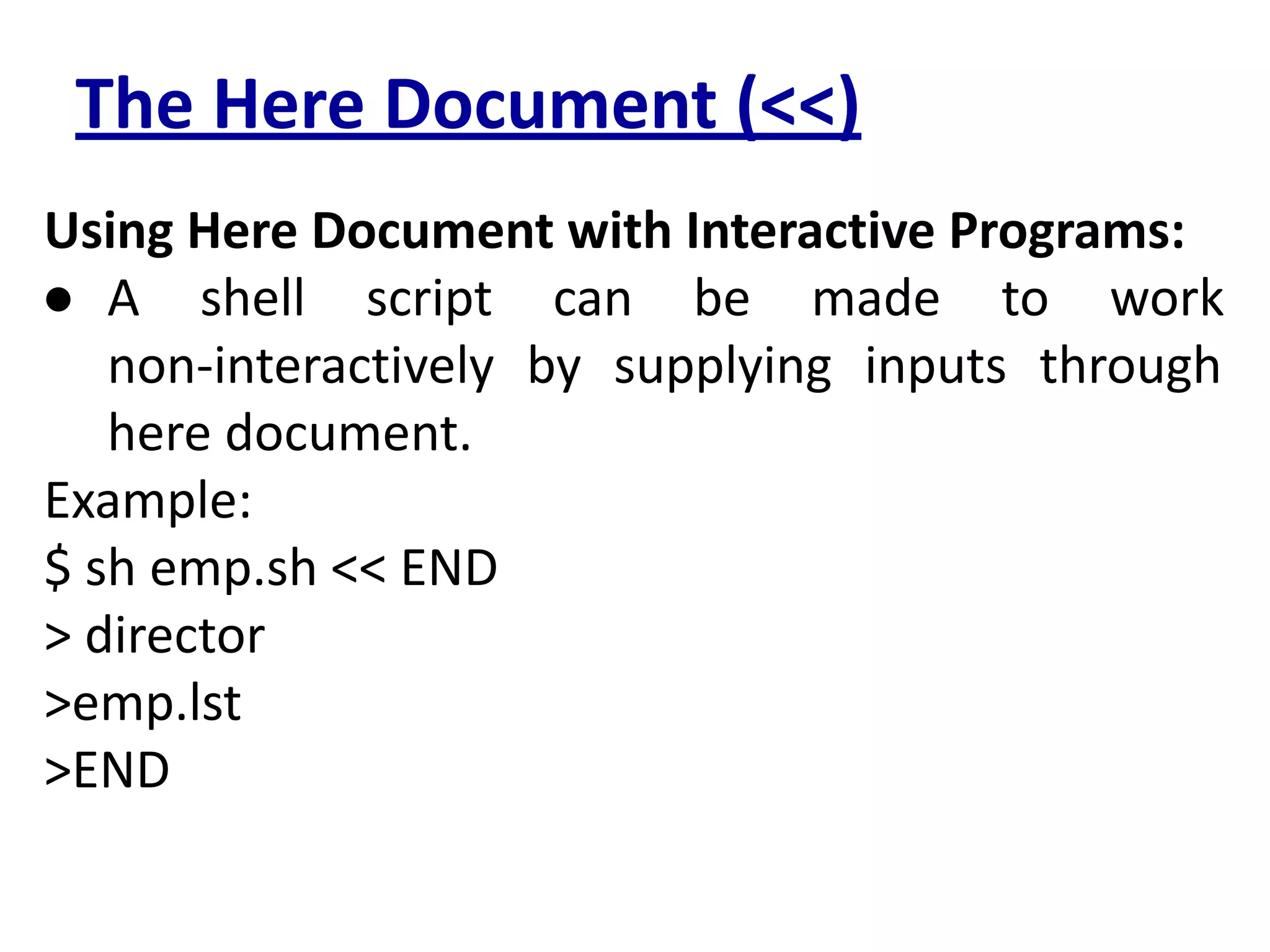 The Here Document (<<)
Using Here Document with Interactive Programs:
● A shell script can be made to work
non-interactively by supplying inputs through
here document.
Example:
$ sh emp.sh << END
> director
>emp.lst
>END
 