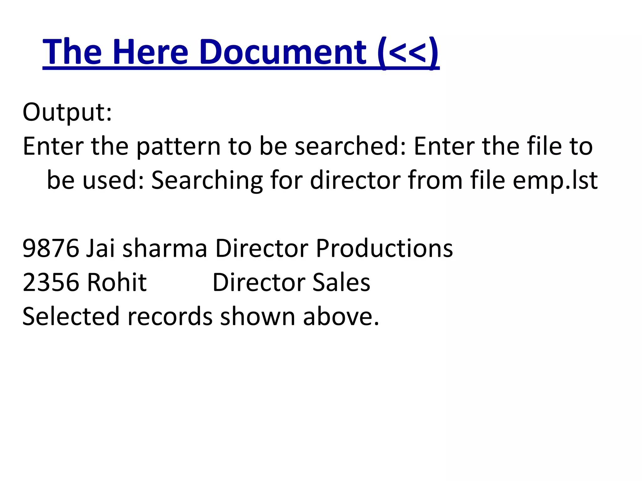 The Here Document (<<)
Output:
Enter the pattern to be searched: Enter the file to
be used: Searching for director from file emp.lst
9876 Jai sharma Director Productions
2356 Rohit Director Sales
Selected records shown above.
 