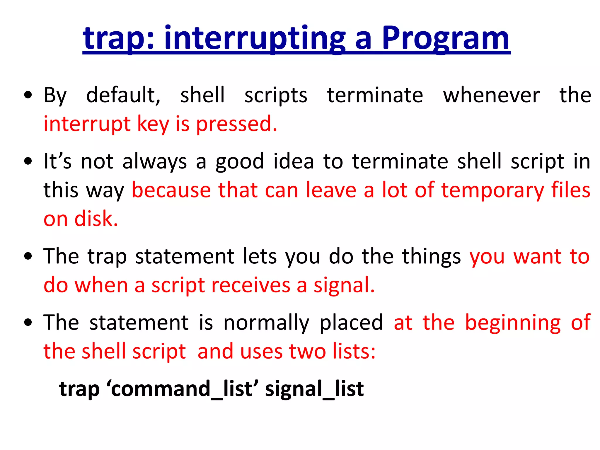 trap: interrupting a Program
• By default, shell scripts terminate whenever the
interrupt key is pressed.
• It’s not always a good idea to terminate shell script in
this way because that can leave a lot of temporary files
on disk.
• The trap statement lets you do the things you want to
do when a script receives a signal.
• The statement is normally placed at the beginning of
the shell script and uses two lists:
trap ‘command_list’ signal_list
 
