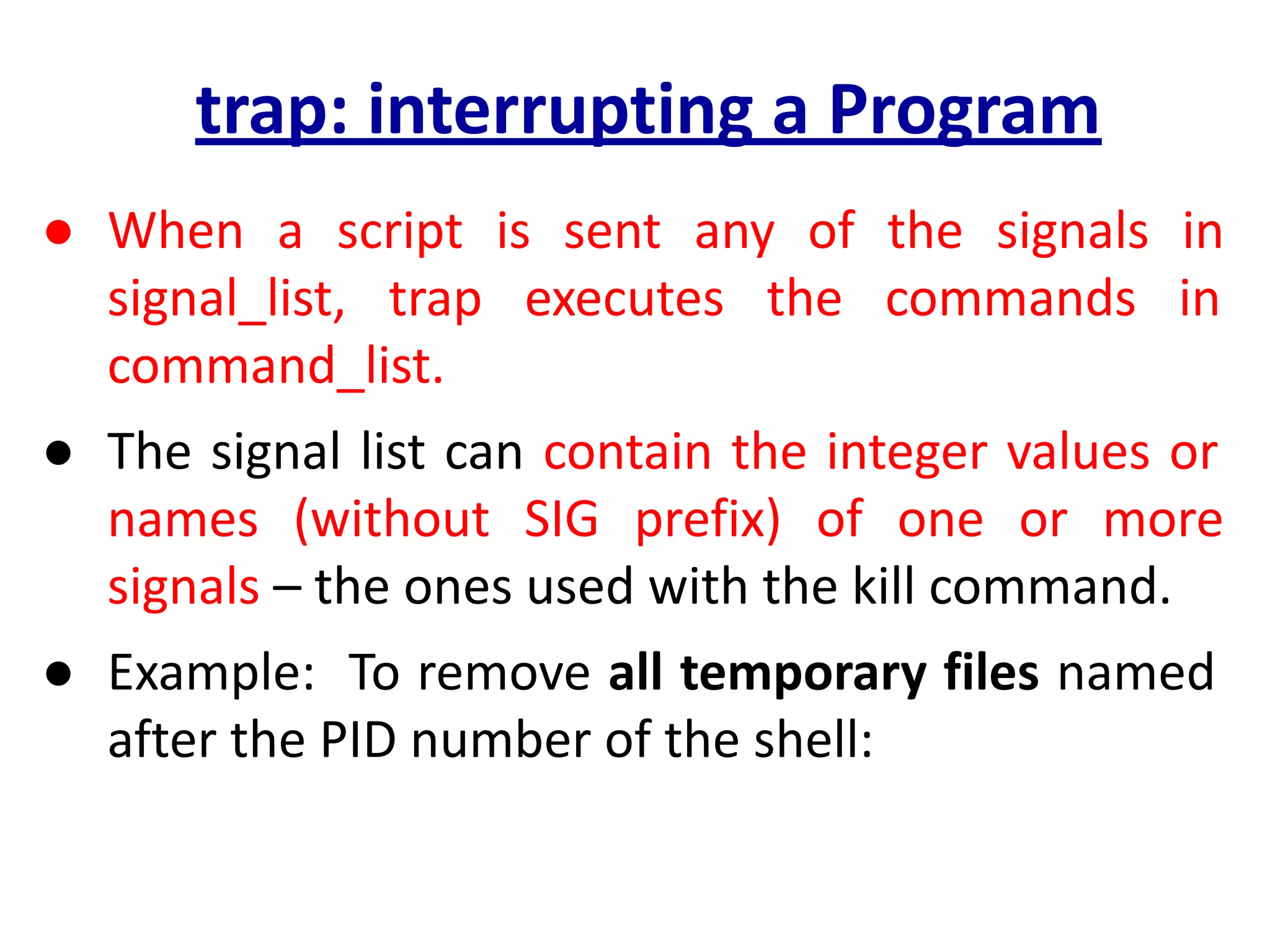 trap: interrupting a Program
● When a script is sent any of the signals in
signal_list, trap executes the commands in
command_list.
● The signal list can contain the integer values or
names (without SIG prefix) of one or more
signals – the ones used with the kill command.
● Example: To remove all temporary files named
after the PID number of the shell:
 