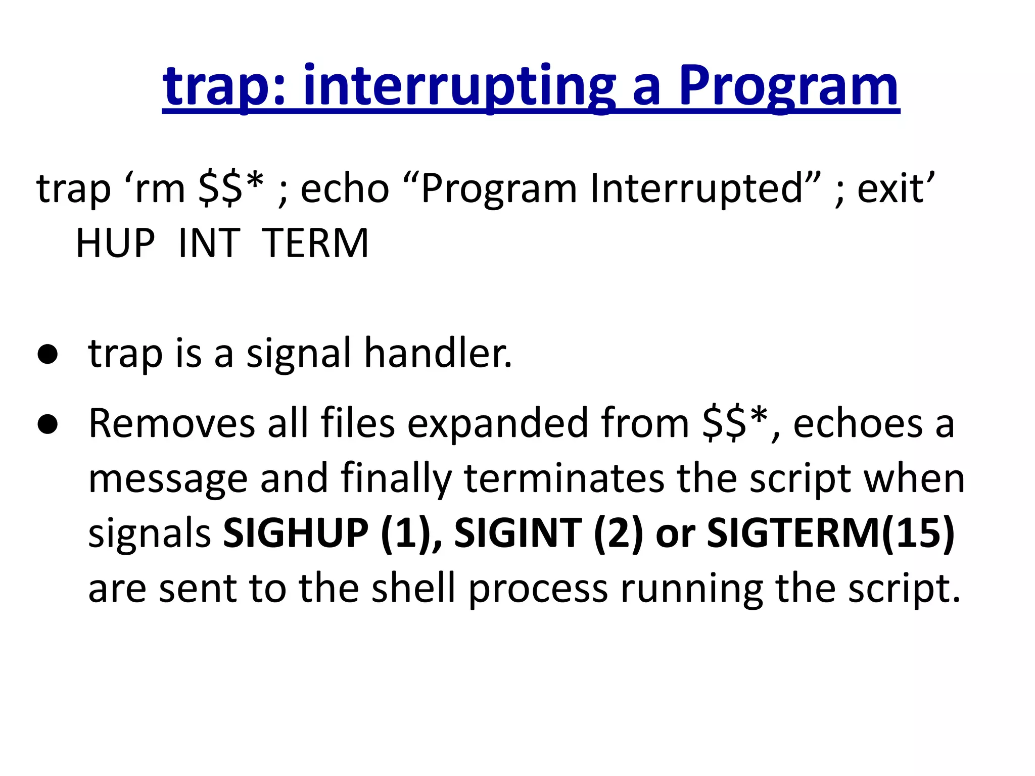 trap: interrupting a Program
trap ‘rm $$* ; echo “Program Interrupted” ; exit’
HUP INT TERM
● trap is a signal handler.
● Removes all files expanded from $$*, echoes a
message and finally terminates the script when
signals SIGHUP (1), SIGINT (2) or SIGTERM(15)
are sent to the shell process running the script.
 