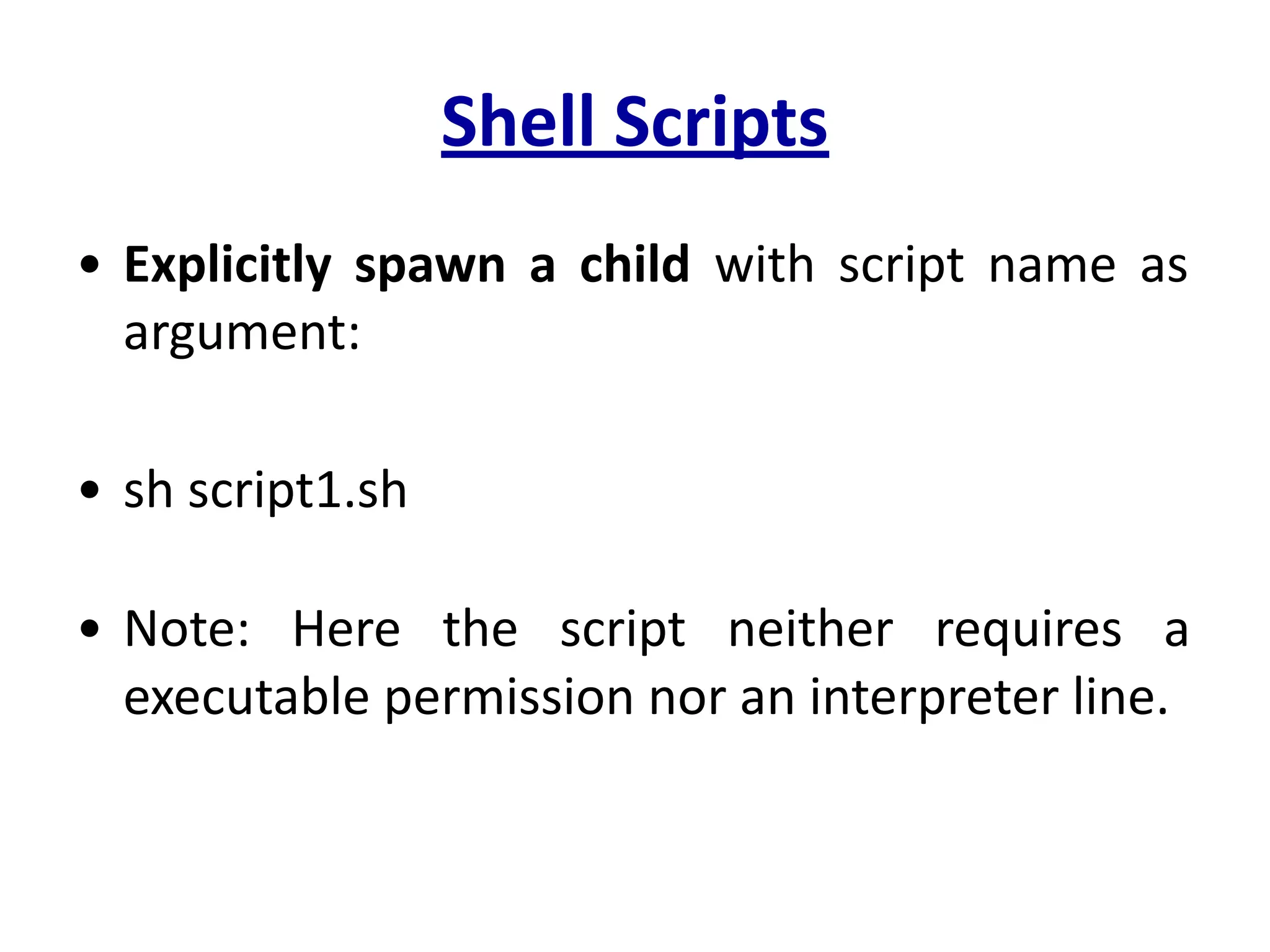 Shell Scripts
• Explicitly spawn a child with script name as
argument:
• sh script1.sh
• Note: Here the script neither requires a
executable permission nor an interpreter line.
 