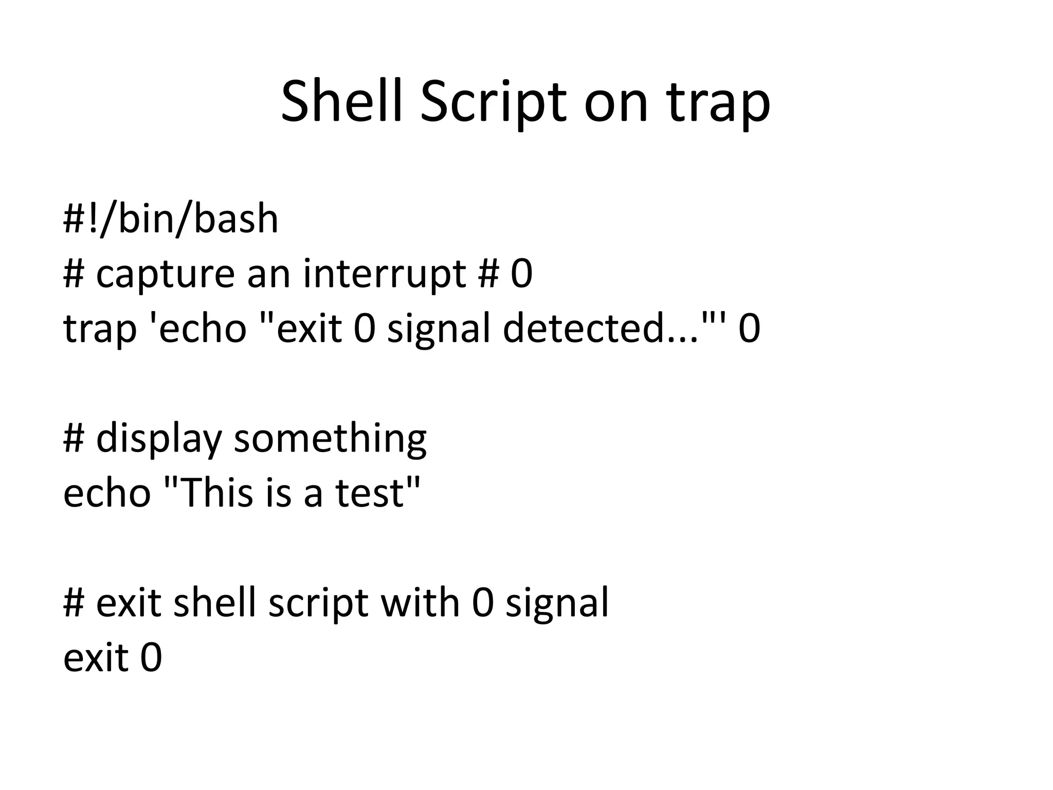 Shell Script on trap
#!/bin/bash
# capture an interrupt # 0
trap 'echo "exit 0 signal detected..."' 0
# display something
echo "This is a test"
# exit shell script with 0 signal
exit 0
 