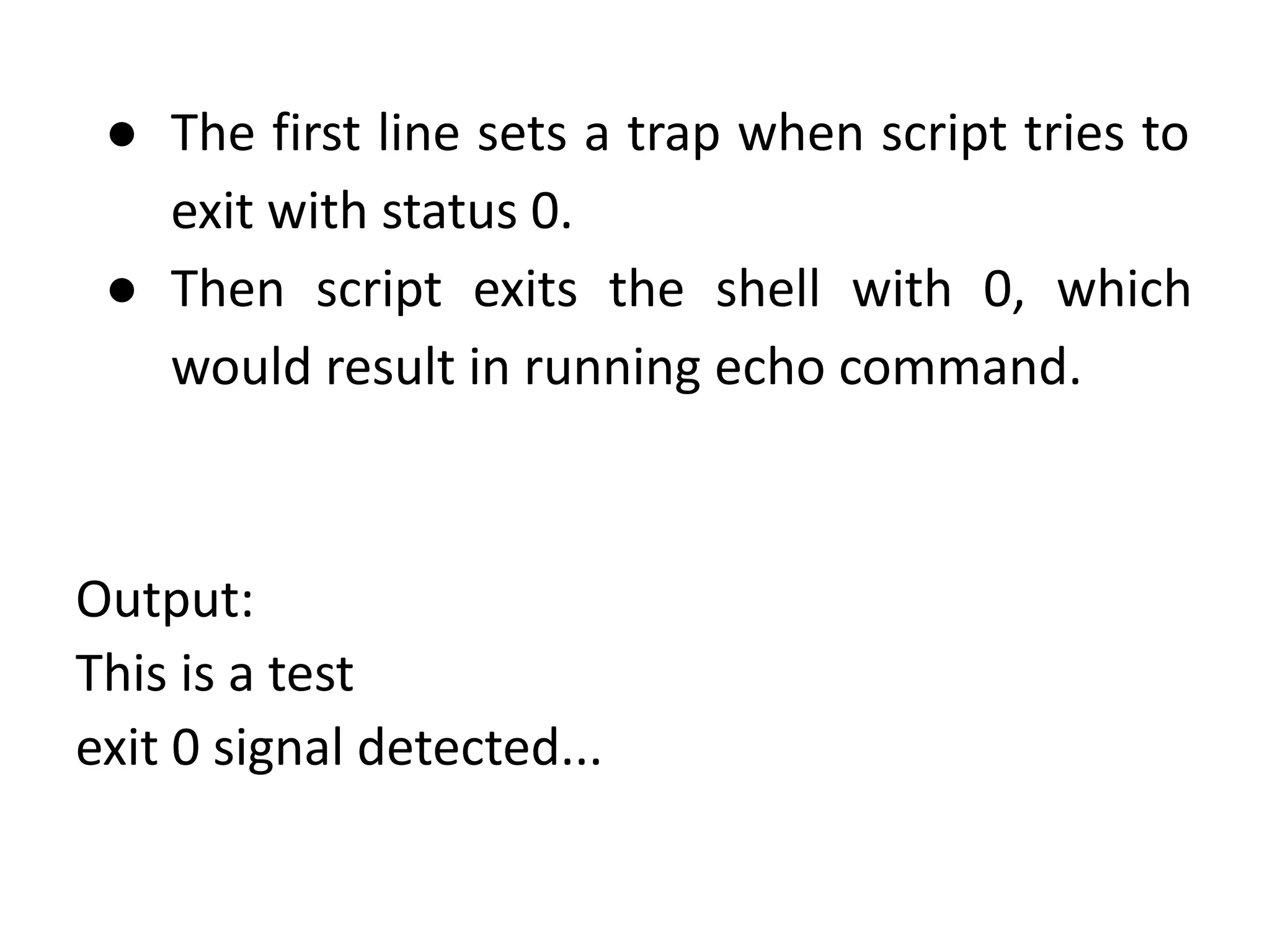 ● The first line sets a trap when script tries to
exit with status 0.
● Then script exits the shell with 0, which
would result in running echo command.
Output:
This is a test
exit 0 signal detected...
 