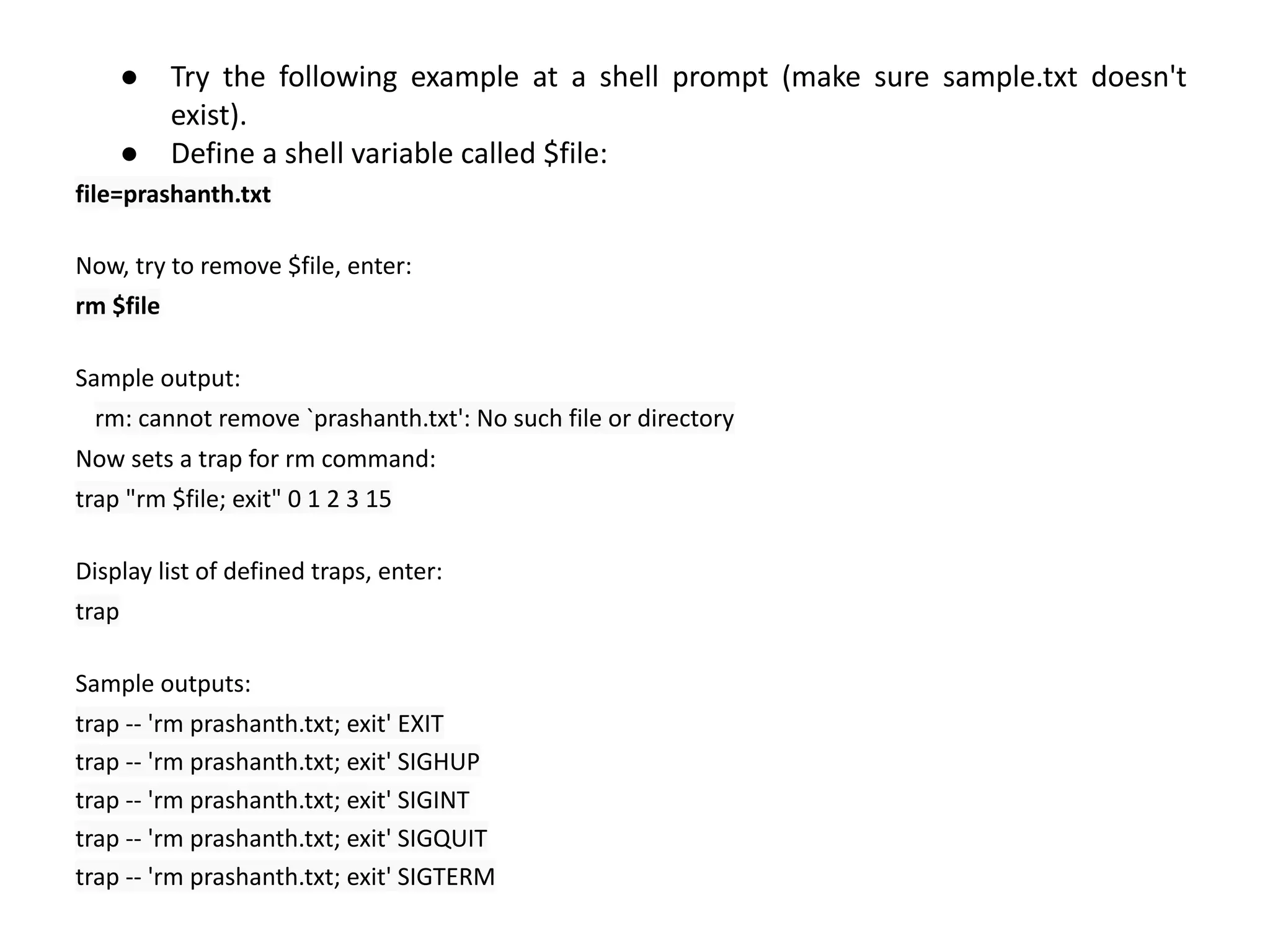 ● Try the following example at a shell prompt (make sure sample.txt doesn't
exist).
● Define a shell variable called $file:
file=prashanth.txt
Now, try to remove $file, enter:
rm $file
Sample output:
rm: cannot remove `prashanth.txt': No such file or directory
Now sets a trap for rm command:
trap "rm $file; exit" 0 1 2 3 15
Display list of defined traps, enter:
trap
Sample outputs:
trap -- 'rm prashanth.txt; exit' EXIT
trap -- 'rm prashanth.txt; exit' SIGHUP
trap -- 'rm prashanth.txt; exit' SIGINT
trap -- 'rm prashanth.txt; exit' SIGQUIT
trap -- 'rm prashanth.txt; exit' SIGTERM
 