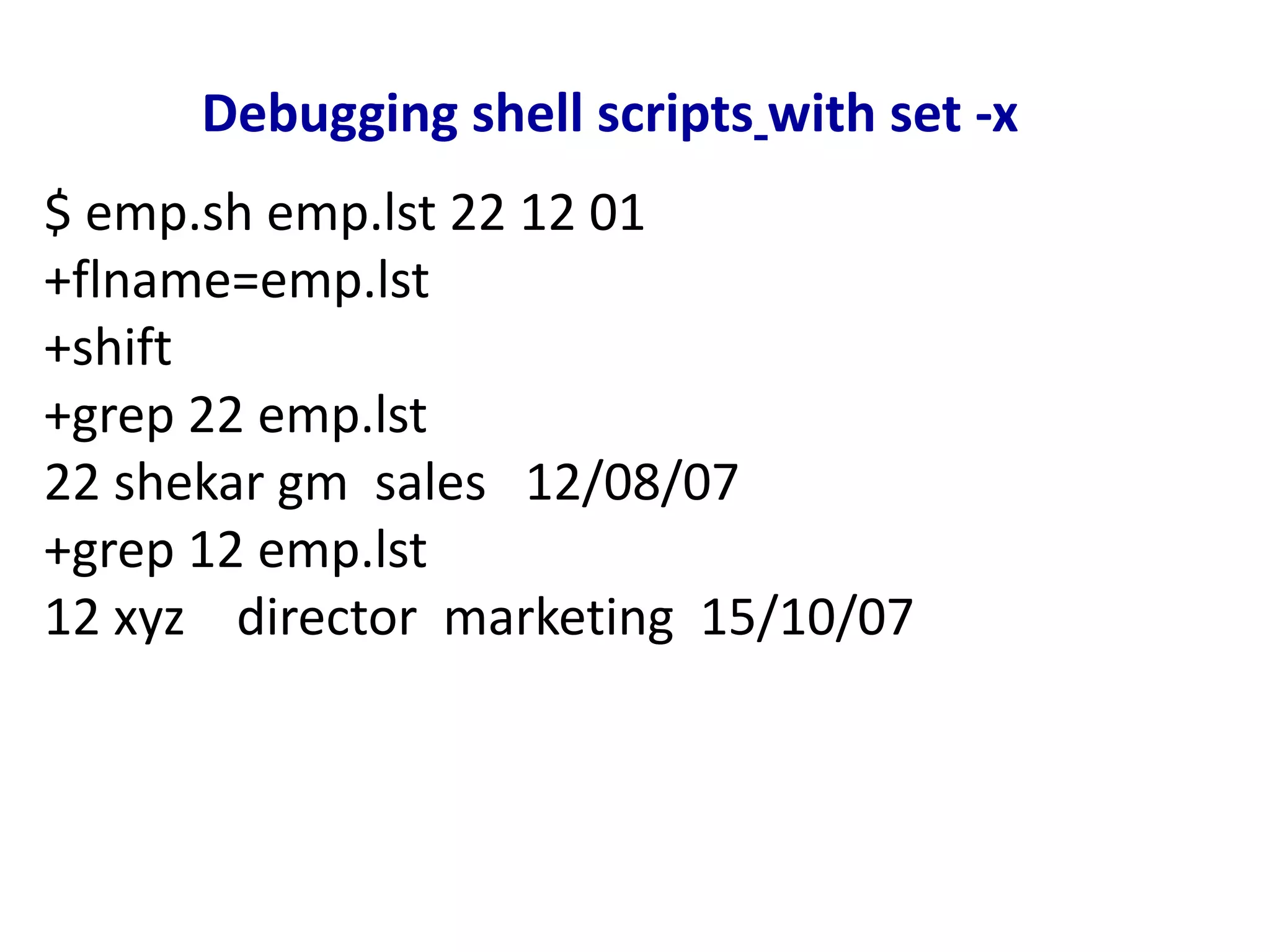 Debugging shell scripts with set -x
$ emp.sh emp.lst 22 12 01
+flname=emp.lst
+shift
+grep 22 emp.lst
22 shekar gm sales 12/08/07
+grep 12 emp.lst
12 xyz director marketing 15/10/07
 