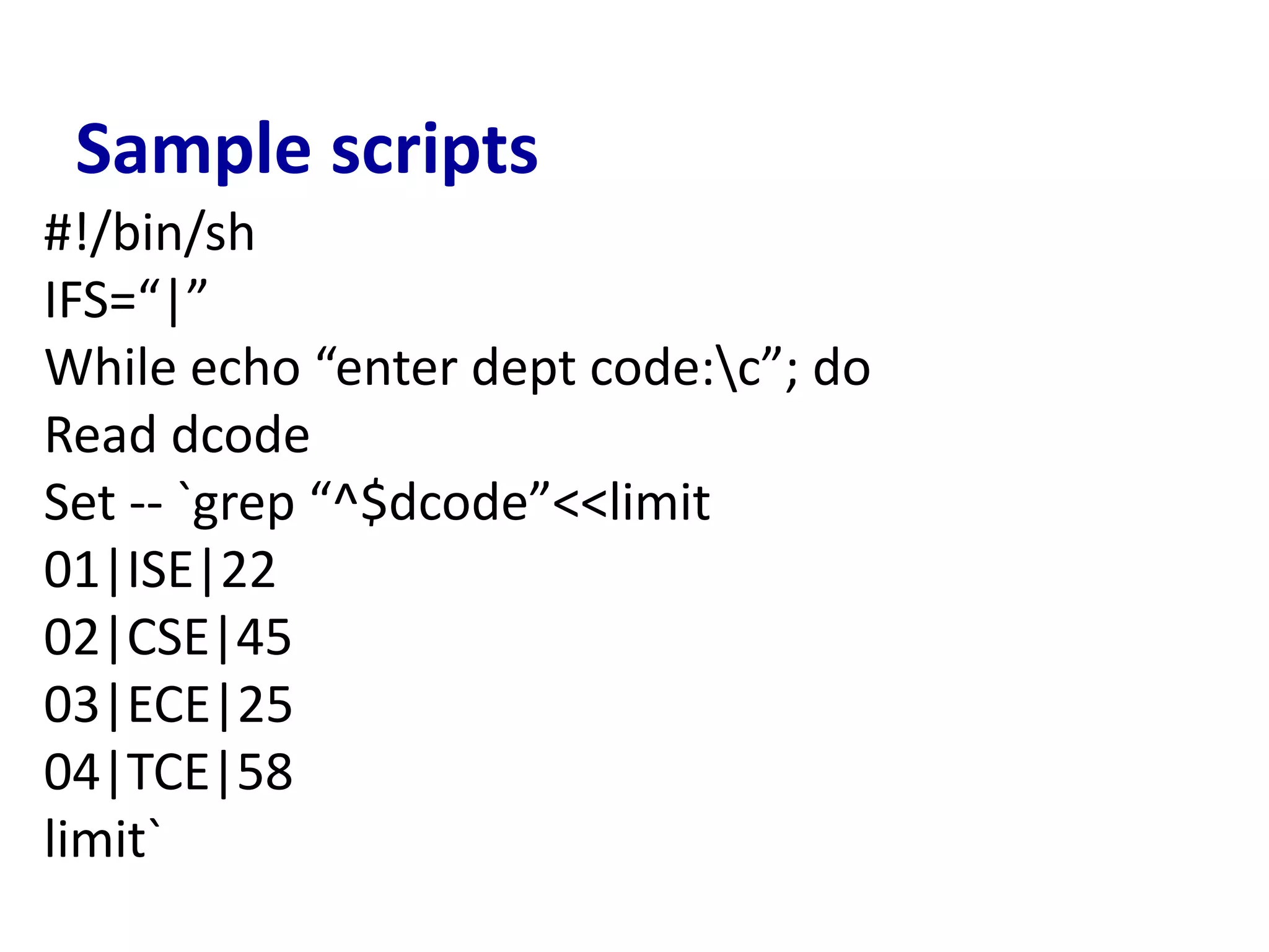 Sample scripts
#!/bin/sh
IFS=“|”
While echo “enter dept code:c”; do
Read dcode
Set -- `grep “^$dcode”<<limit
01|ISE|22
02|CSE|45
03|ECE|25
04|TCE|58
limit`
 