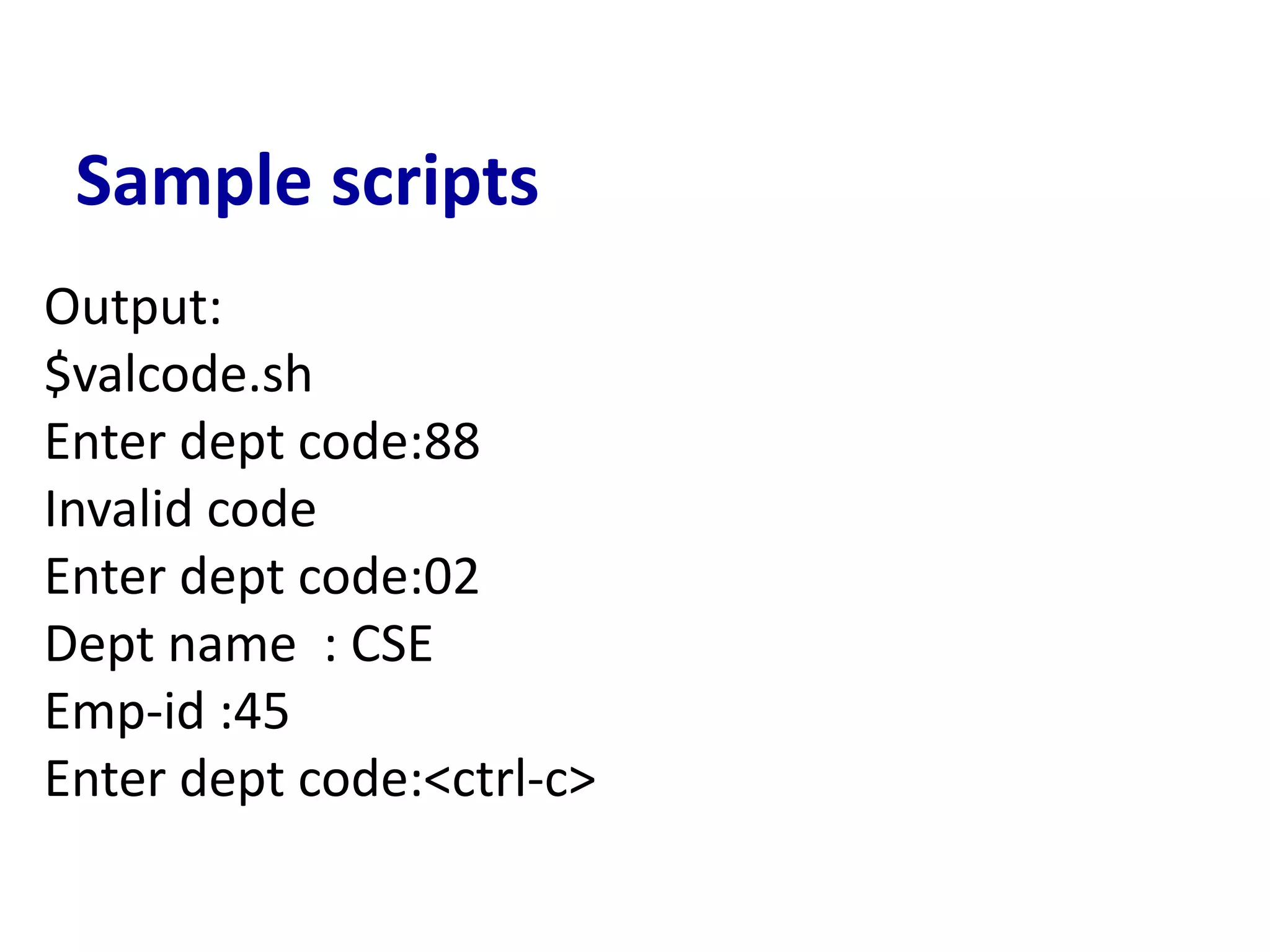 Sample scripts
Output:
$valcode.sh
Enter dept code:88
Invalid code
Enter dept code:02
Dept name : CSE
Emp-id :45
Enter dept code:<ctrl-c>
 