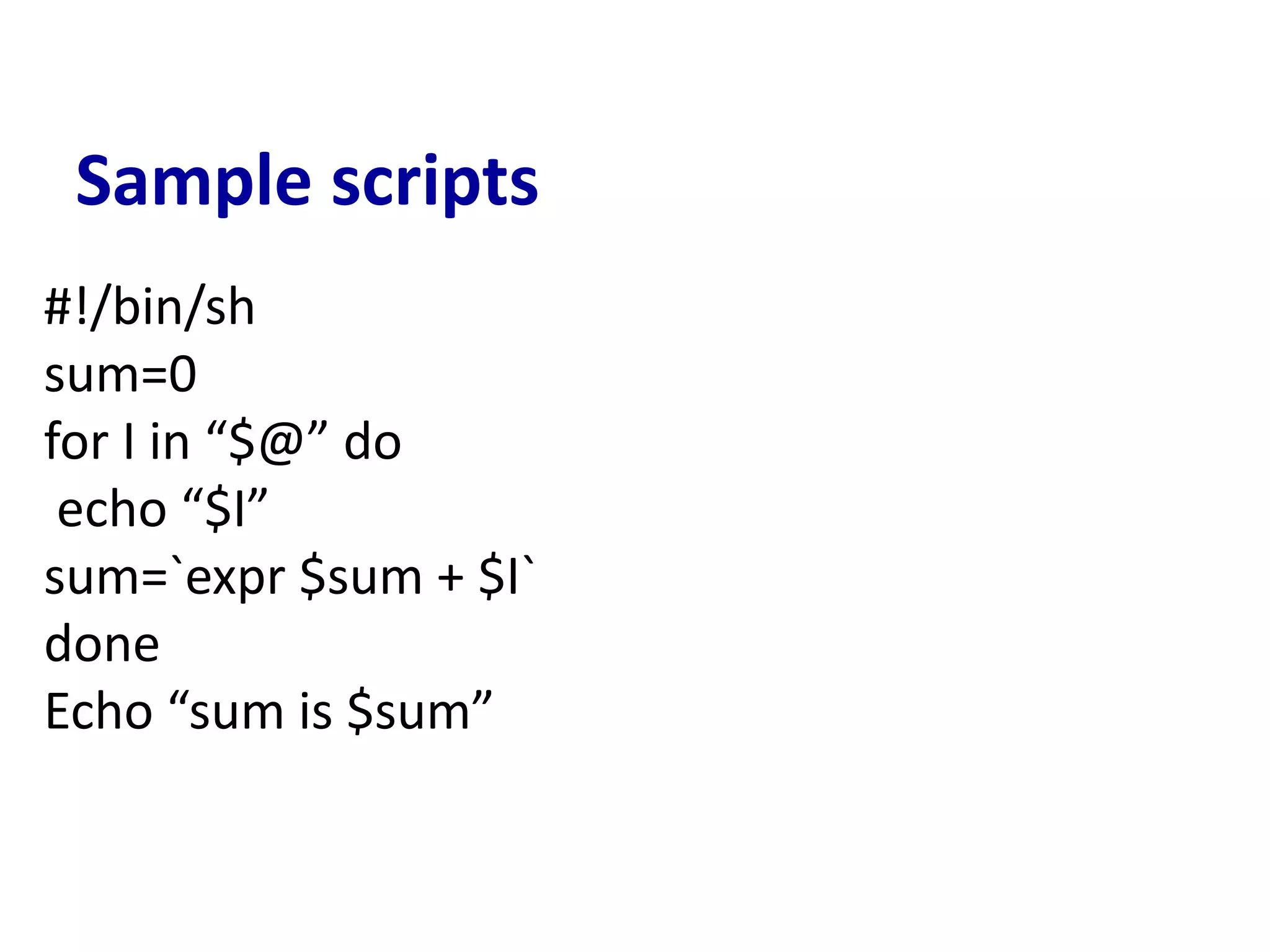 Sample scripts
#!/bin/sh
sum=0
for I in “$@” do
echo “$I”
sum=`expr $sum + $I`
done
Echo “sum is $sum”
 
