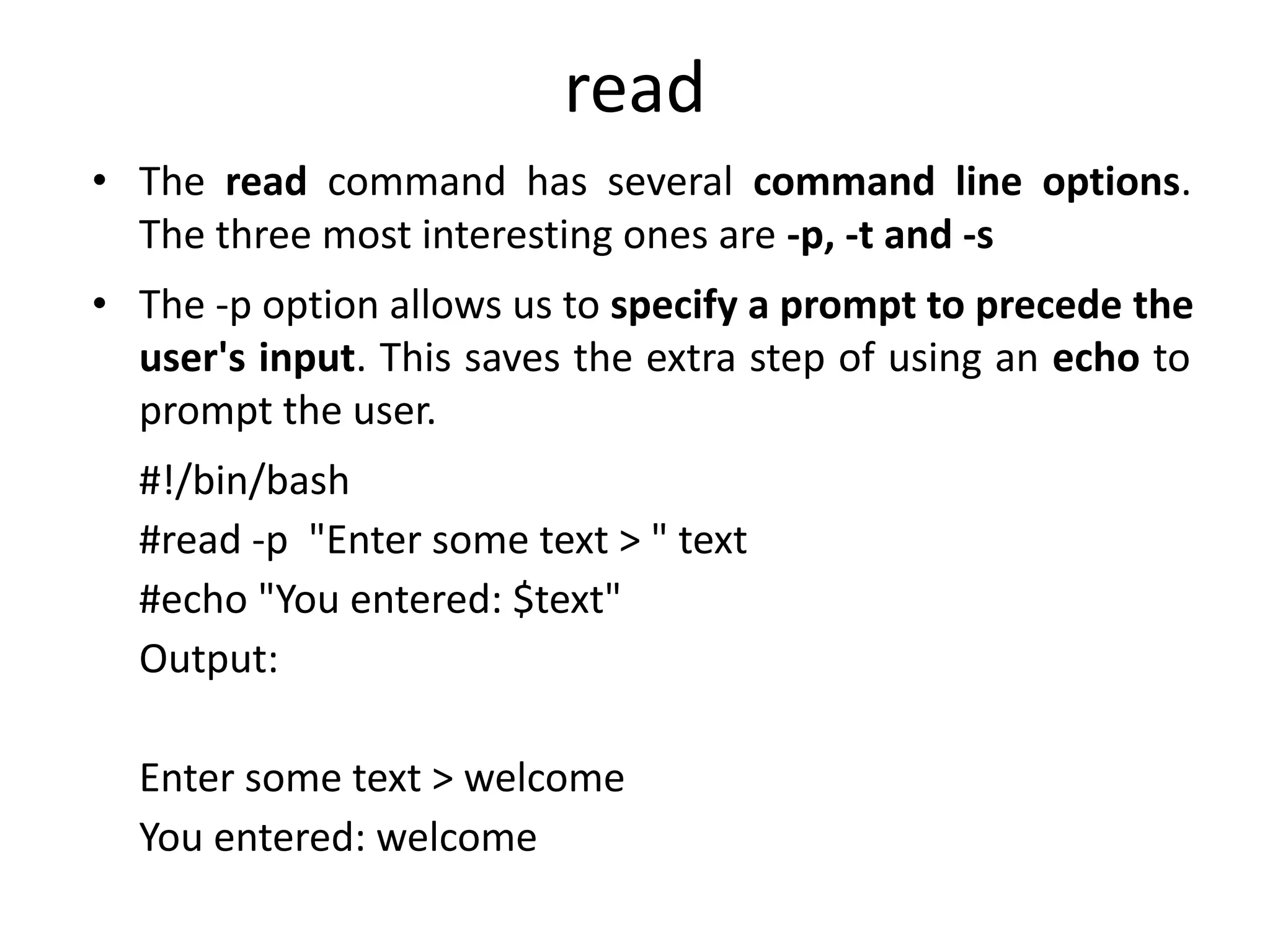 read
• The read command has several command line options.
The three most interesting ones are -p, -t and -s
• The -p option allows us to specify a prompt to precede the
user's input. This saves the extra step of using an echo to
prompt the user.
#!/bin/bash
#read -p "Enter some text > " text
#echo "You entered: $text"
Output:
Enter some text > welcome
You entered: welcome
 