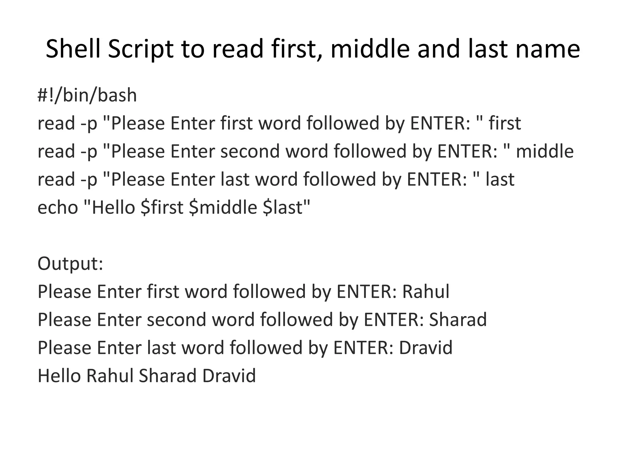 Shell Script to read first, middle and last name
#!/bin/bash
read -p "Please Enter first word followed by ENTER: " first
read -p "Please Enter second word followed by ENTER: " middle
read -p "Please Enter last word followed by ENTER: " last
echo "Hello $first $middle $last"
Output:
Please Enter first word followed by ENTER: Rahul
Please Enter second word followed by ENTER: Sharad
Please Enter last word followed by ENTER: Dravid
Hello Rahul Sharad Dravid
 