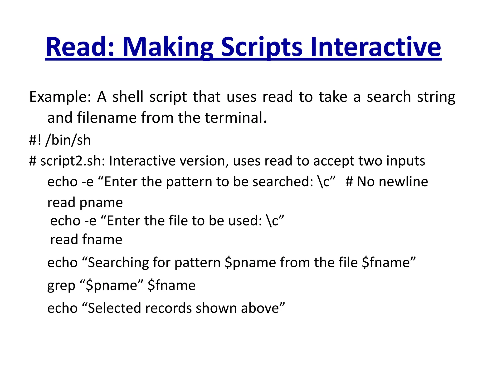 Read: Making Scripts Interactive
Example: A shell script that uses read to take a search string
and filename from the terminal.
#! /bin/sh
# script2.sh: Interactive version, uses read to accept two inputs
echo -e “Enter the pattern to be searched: c” # No newline
read pname
echo -e “Enter the file to be used: c”
read fname
echo “Searching for pattern $pname from the file $fname”
grep “$pname” $fname
echo “Selected records shown above”
 