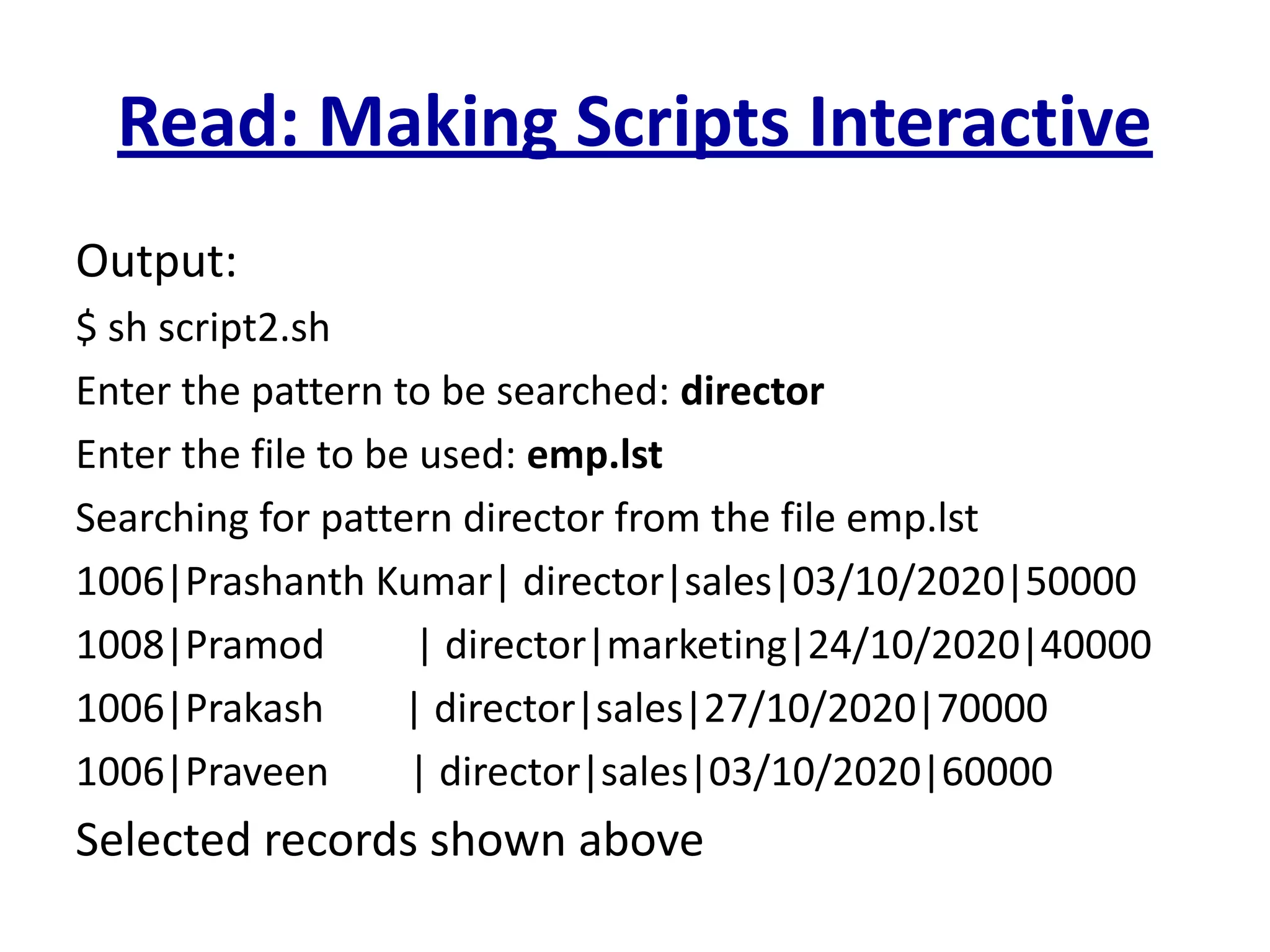 Read: Making Scripts Interactive
Output:
$ sh script2.sh
Enter the pattern to be searched: director
Enter the file to be used: emp.lst
Searching for pattern director from the file emp.lst
1006|Prashanth Kumar| director|sales|03/10/2020|50000
1008|Pramod | director|marketing|24/10/2020|40000
1006|Prakash | director|sales|27/10/2020|70000
1006|Praveen | director|sales|03/10/2020|60000
Selected records shown above
 