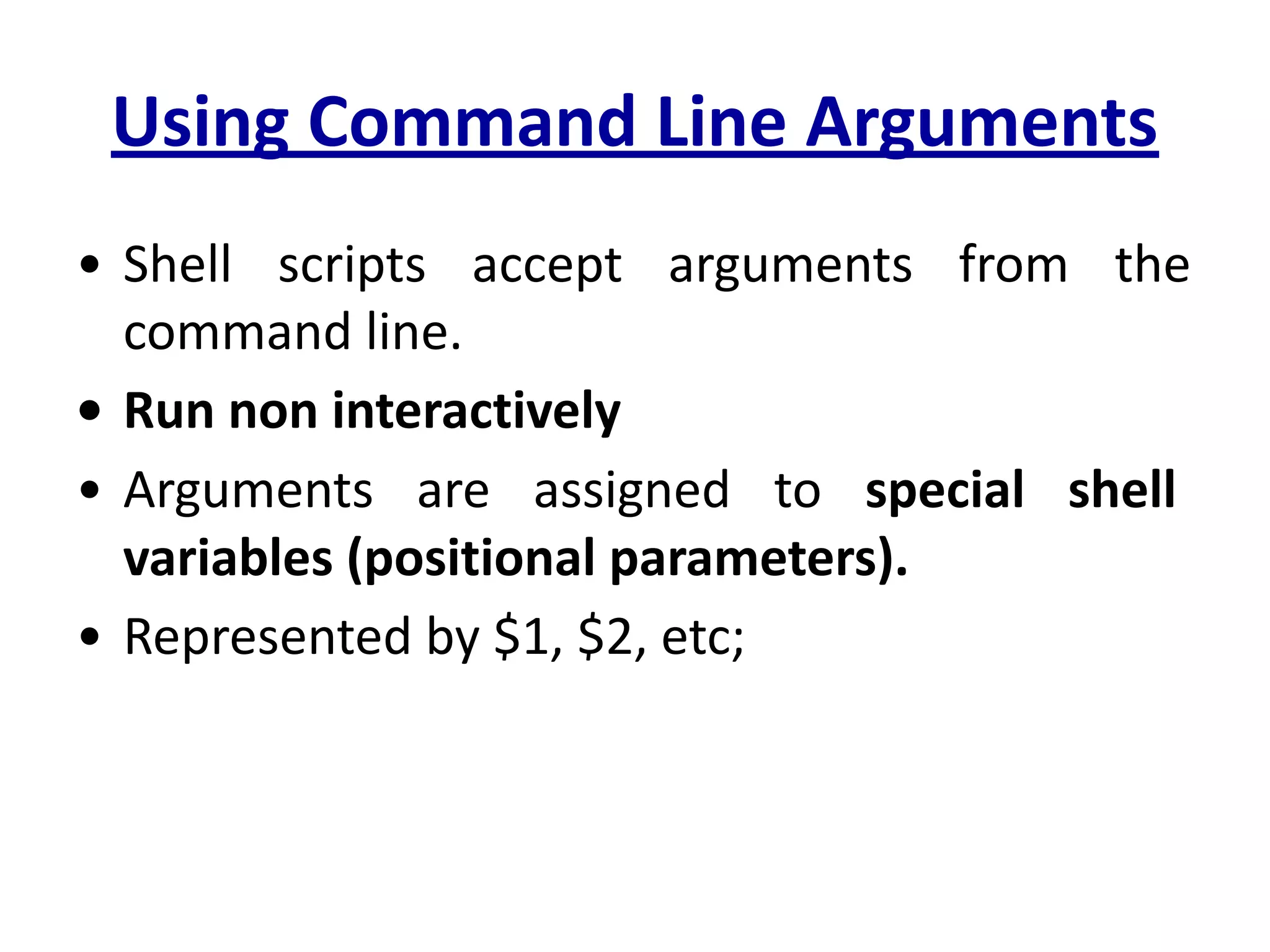 Using Command Line Arguments
• Shell scripts accept arguments from the
command line.
• Run non interactively
• Arguments are assigned to special shell
variables (positional parameters).
• Represented by $1, $2, etc;
 