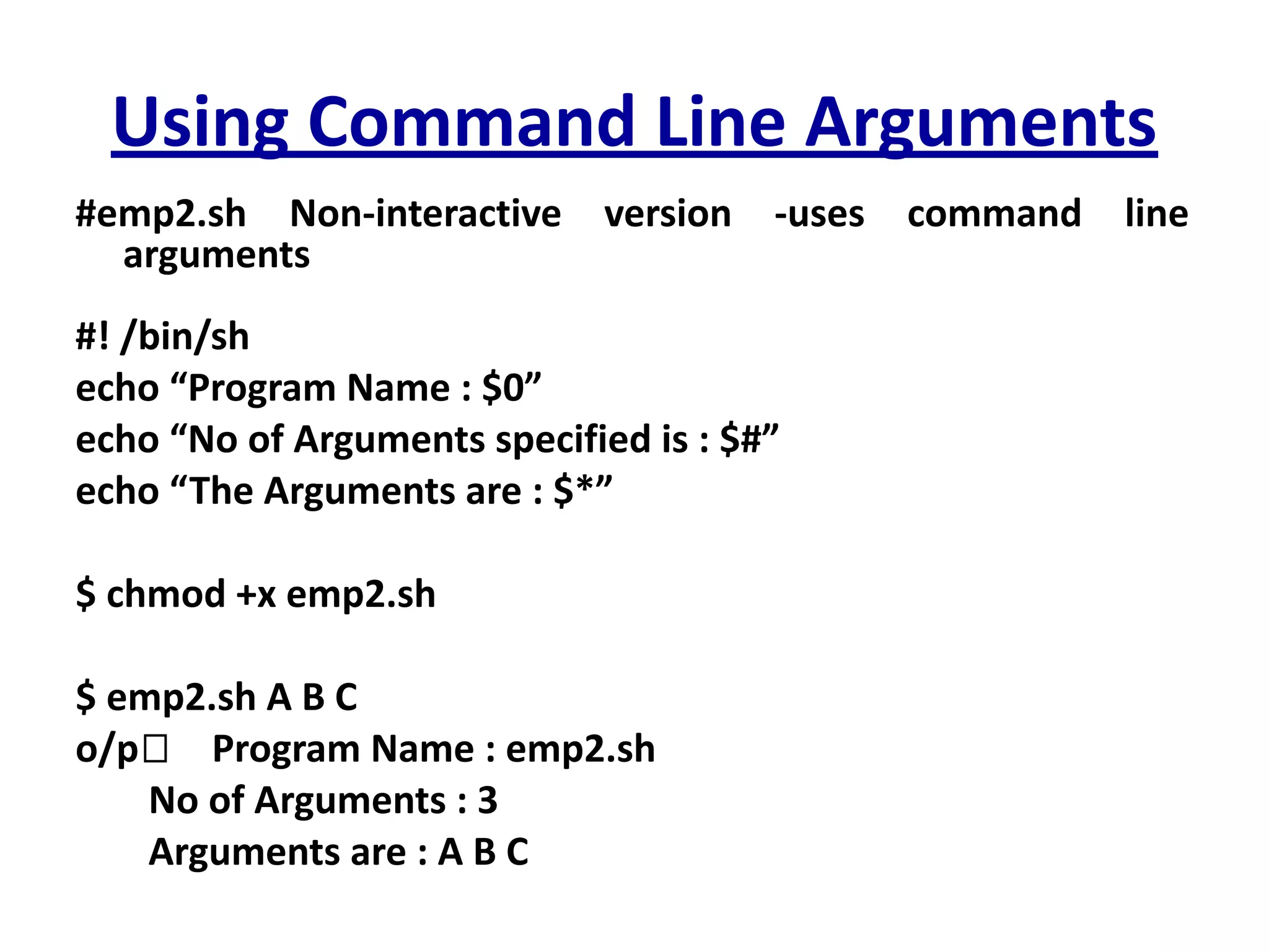 Using Command Line Arguments
#emp2.sh Non-interactive version -uses command line
arguments
#! /bin/sh
echo “Program Name : $0”
echo “No of Arguments specified is : $#”
echo “The Arguments are : $*”
$ chmod +x emp2.sh
$ emp2.sh A B C
o/p🡪 Program Name : emp2.sh
No of Arguments : 3
Arguments are : A B C
 