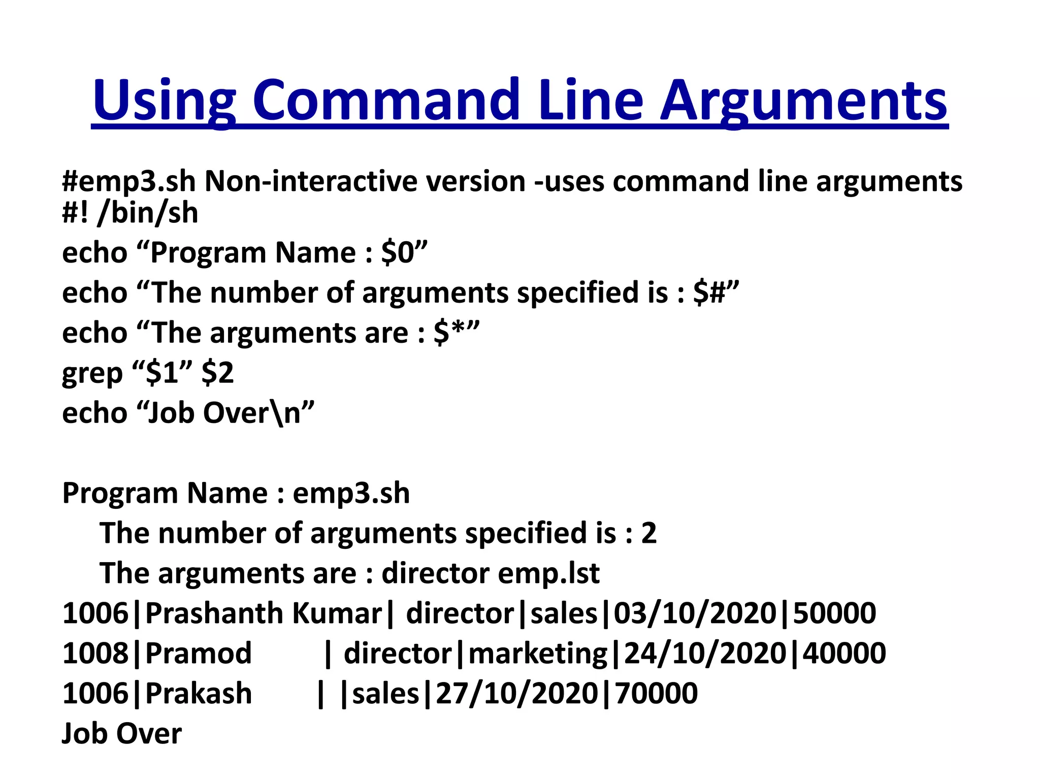 Using Command Line Arguments
#emp3.sh Non-interactive version -uses command line arguments
#! /bin/sh
echo “Program Name : $0”
echo “The number of arguments specified is : $#”
echo “The arguments are : $*”
grep “$1” $2
echo “Job Overn”
Program Name : emp3.sh
The number of arguments specified is : 2
The arguments are : director emp.lst
1006|Prashanth Kumar| director|sales|03/10/2020|50000
1008|Pramod | director|marketing|24/10/2020|40000
1006|Prakash | |sales|27/10/2020|70000
Job Over
 