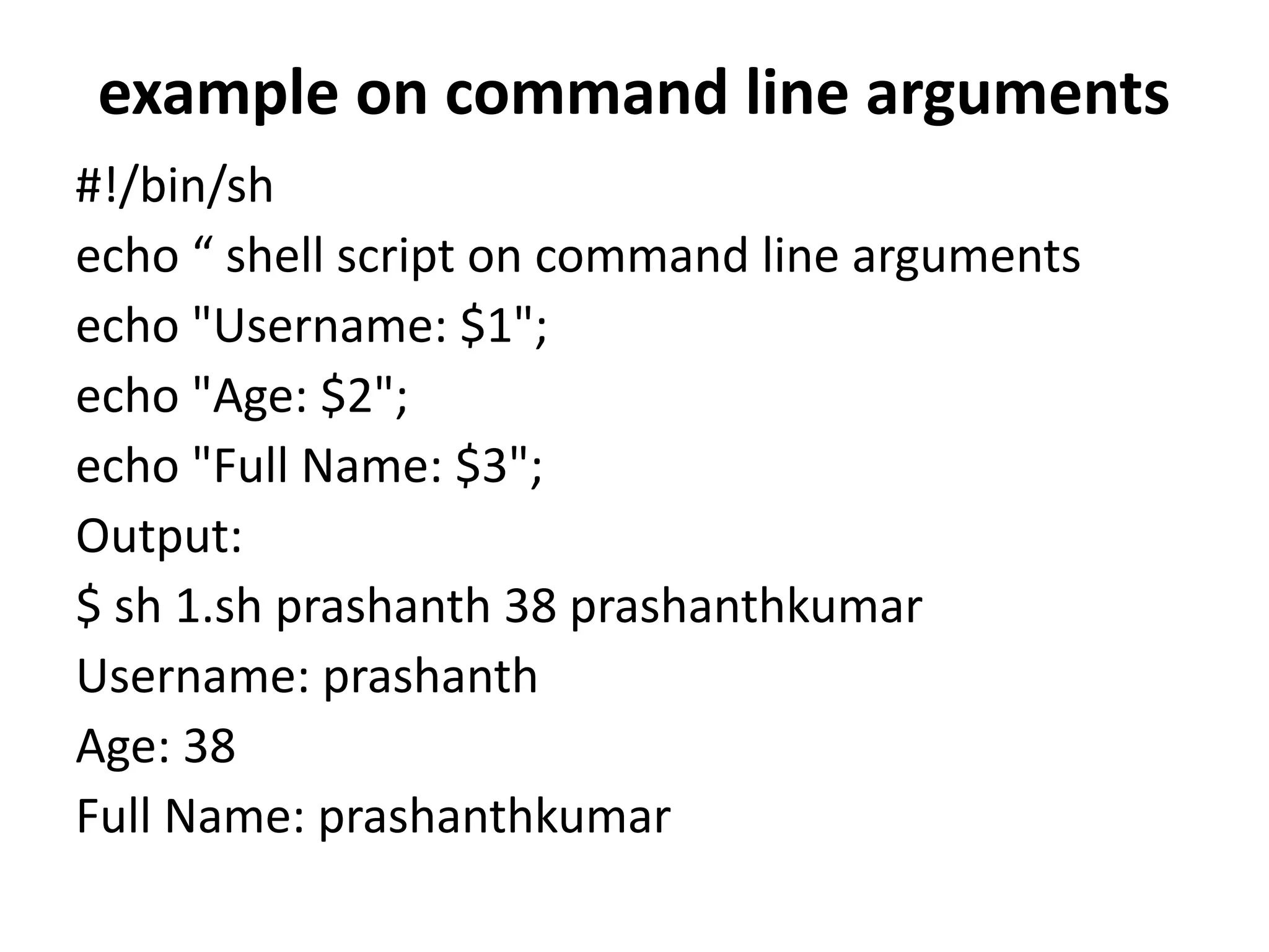 example on command line arguments
#!/bin/sh
echo “ shell script on command line arguments
echo "Username: $1";
echo "Age: $2";
echo "Full Name: $3";
Output:
$ sh 1.sh prashanth 38 prashanthkumar
Username: prashanth
Age: 38
Full Name: prashanthkumar
 