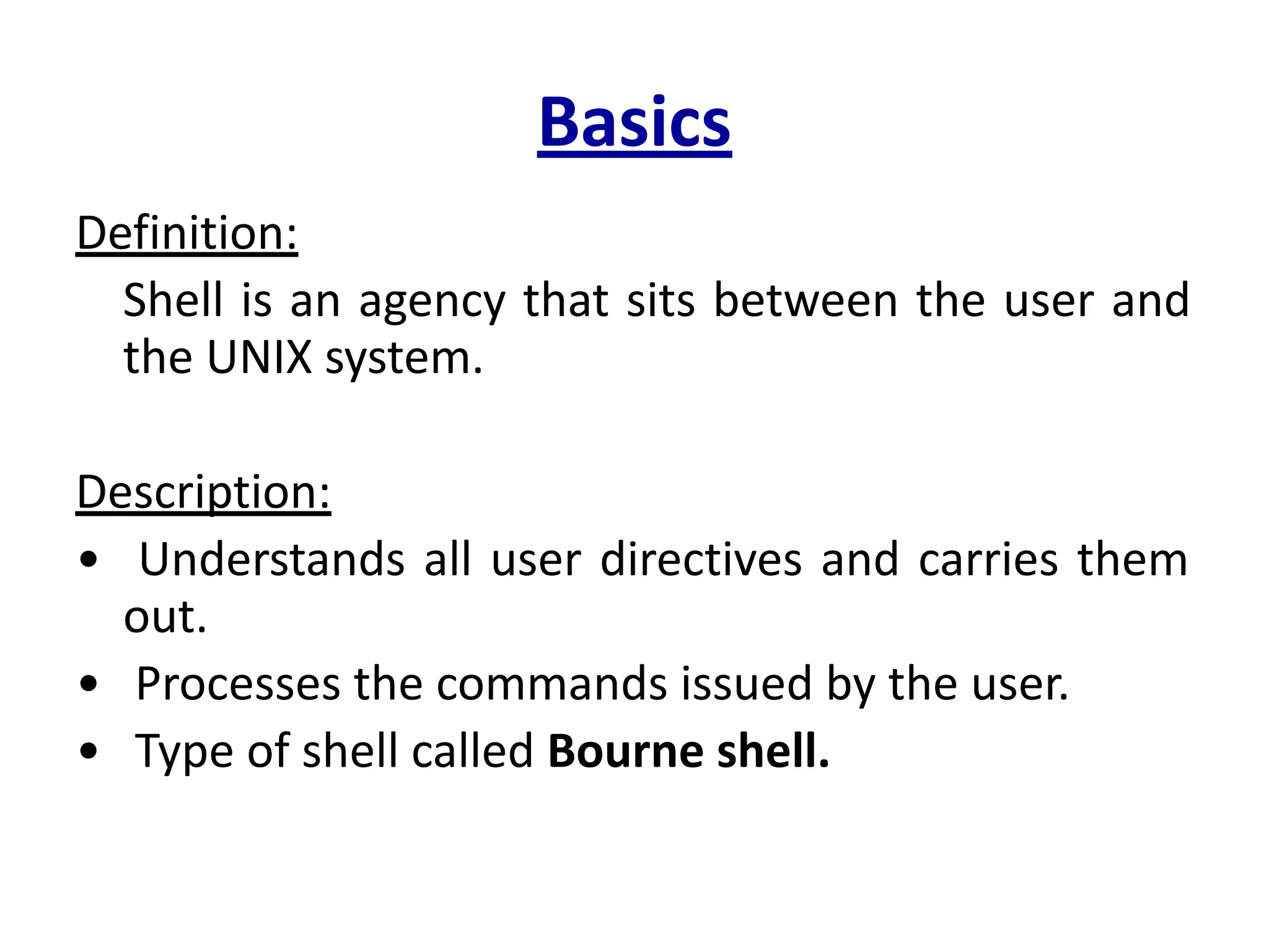 Basics
Definition:
Shell is an agency that sits between the user and
the UNIX system.
Description:
• Understands all user directives and carries them
out.
• Processes the commands issued by the user.
• Type of shell called Bourne shell.
 