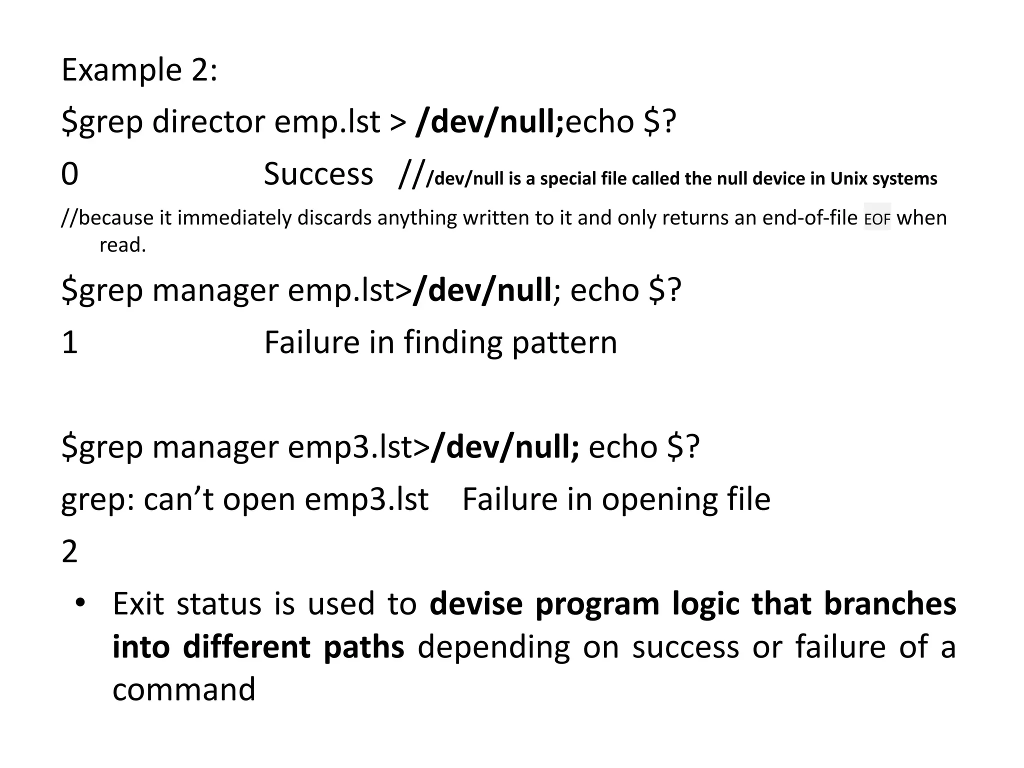 Example 2:
$grep director emp.lst > /dev/null;echo $?
0 Success ///dev/null is a special file called the null device in Unix systems
//because it immediately discards anything written to it and only returns an end-of-file EOF when
read.
$grep manager emp.lst>/dev/null; echo $?
1 Failure in finding pattern
$grep manager emp3.lst>/dev/null; echo $?
grep: can’t open emp3.lst Failure in opening file
2
• Exit status is used to devise program logic that branches
into different paths depending on success or failure of a
command
 