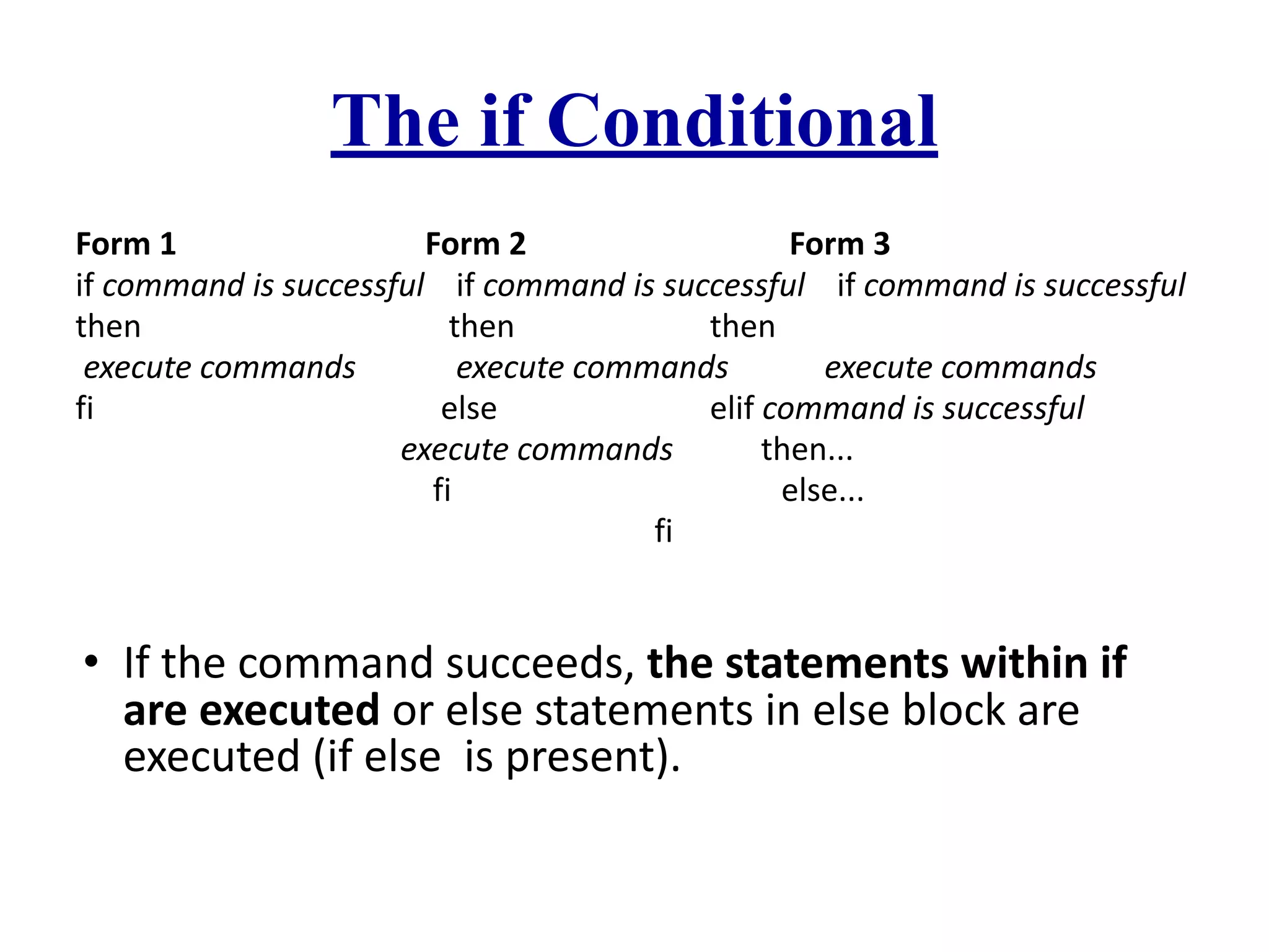 The if Conditional
Form 1 Form 2 Form 3
if command is successful if command is successful if command is successful
then then then
execute commands execute commands execute commands
fi else elif command is successful
execute commands then...
fi else...
fi
• If the command succeeds, the statements within if
are executed or else statements in else block are
executed (if else is present).
 