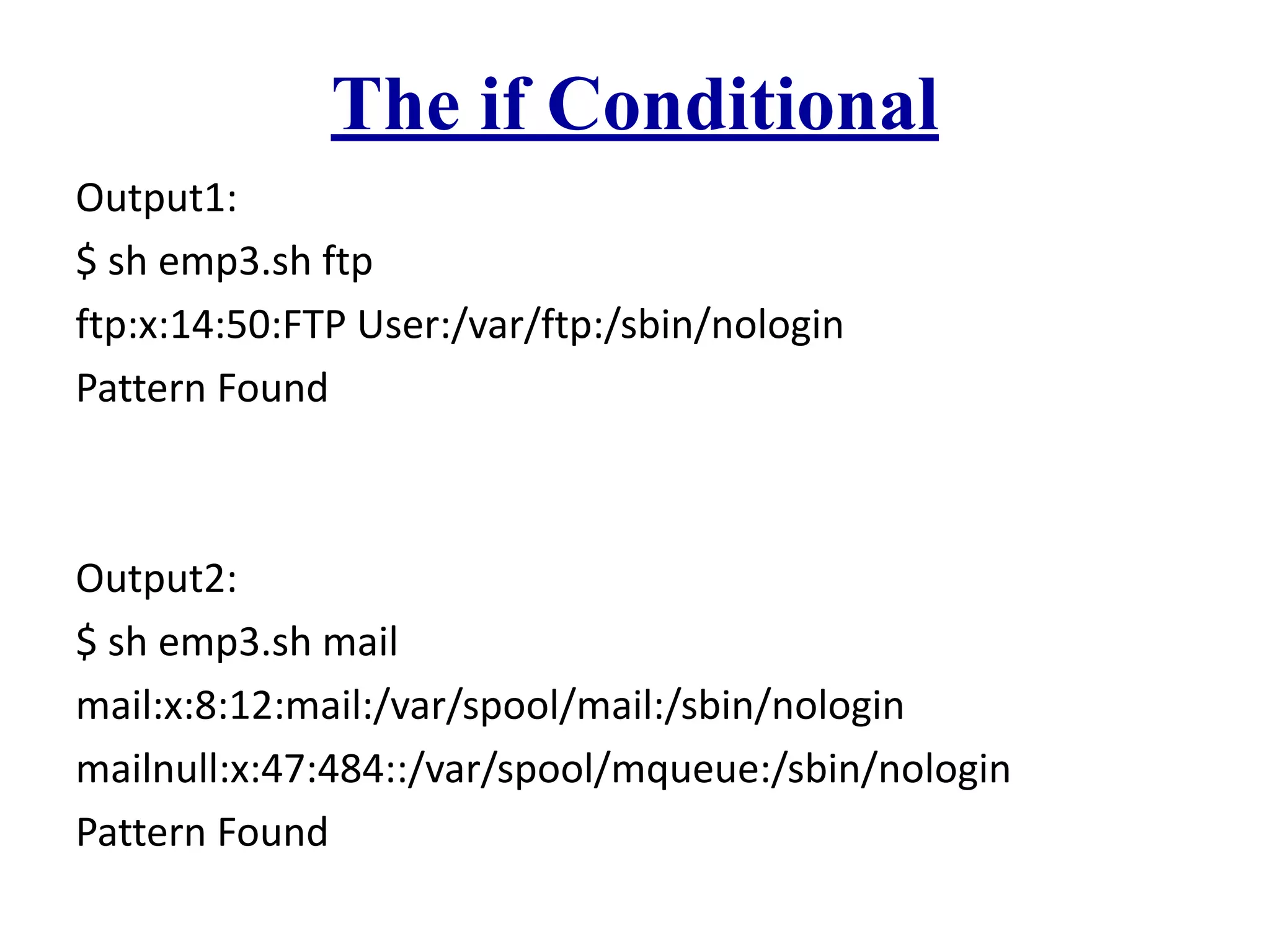 The if Conditional
Output1:
$ sh emp3.sh ftp
ftp:x:14:50:FTP User:/var/ftp:/sbin/nologin
Pattern Found
Output2:
$ sh emp3.sh mail
mail:x:8:12:mail:/var/spool/mail:/sbin/nologin
mailnull:x:47:484::/var/spool/mqueue:/sbin/nologin
Pattern Found
 