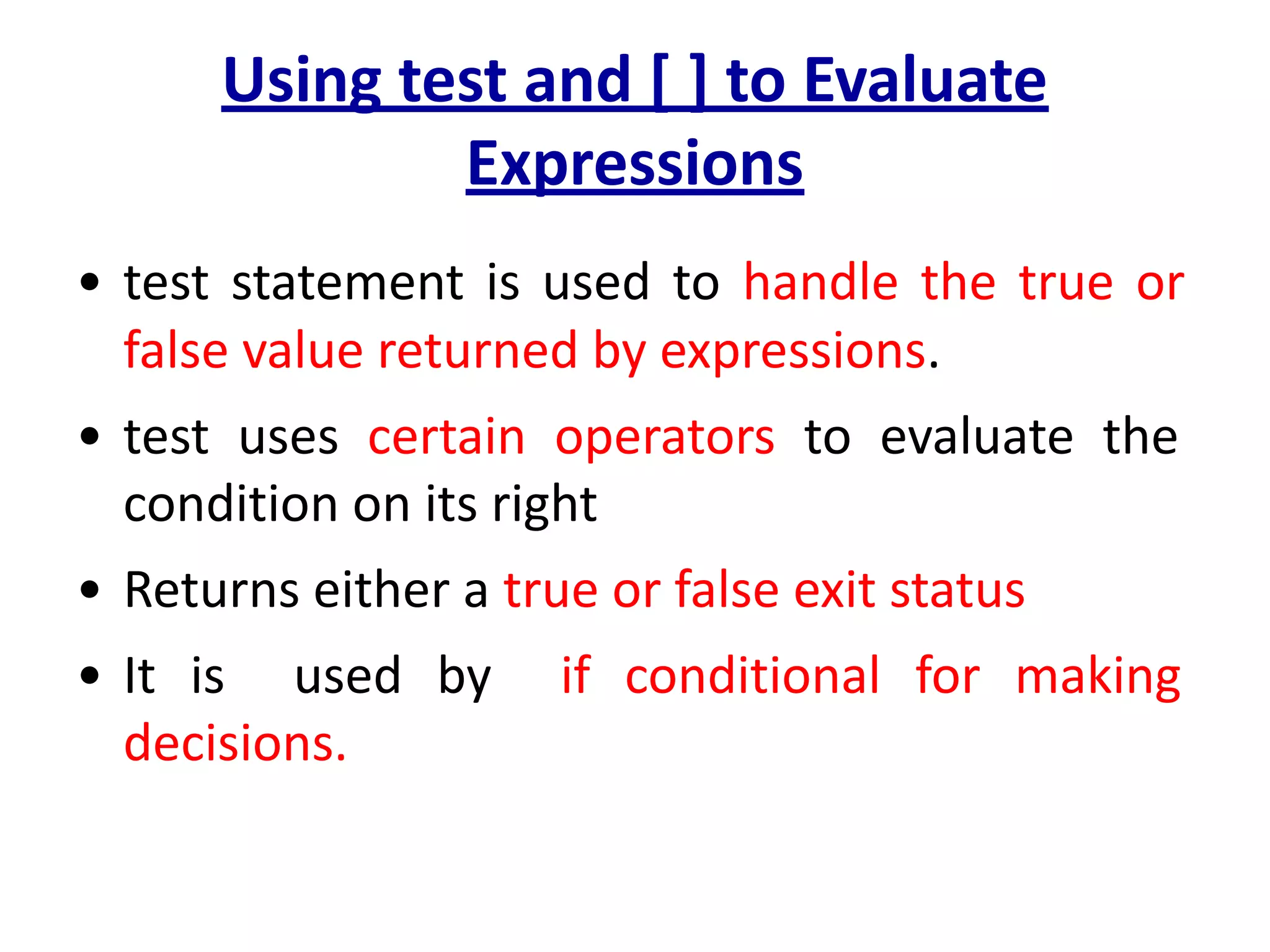 Using test and [ ] to Evaluate
Expressions
• test statement is used to handle the true or
false value returned by expressions.
• test uses certain operators to evaluate the
condition on its right
• Returns either a true or false exit status
• It is used by if conditional for making
decisions.
 
