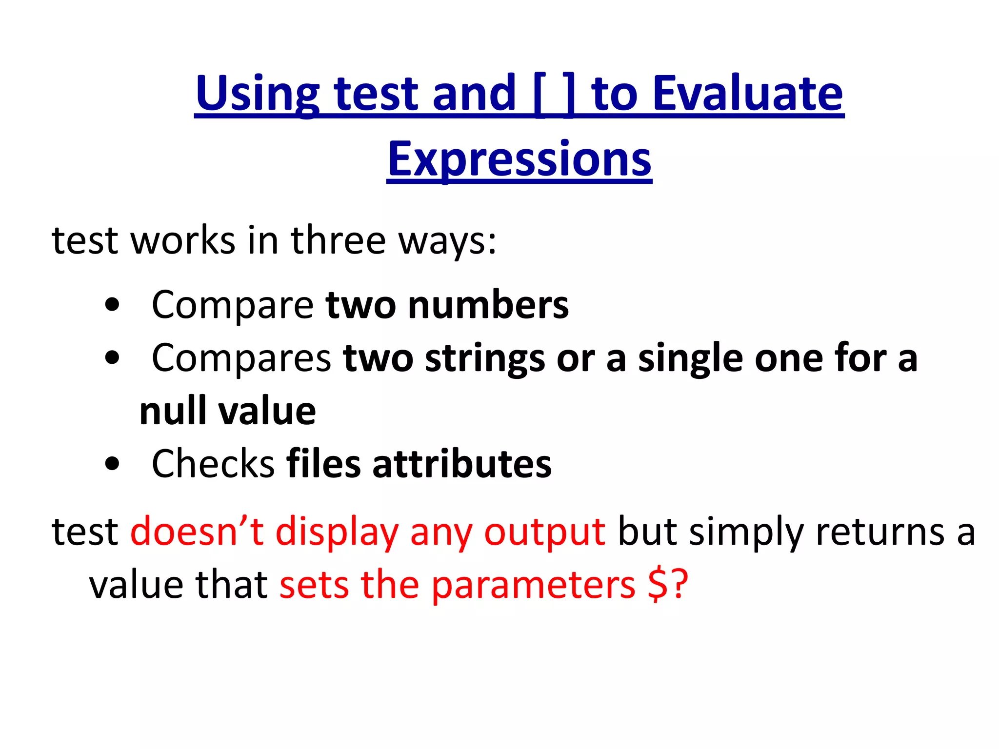 Using test and [ ] to Evaluate
Expressions
test works in three ways:
• Compare two numbers
• Compares two strings or a single one for a
null value
• Checks files attributes
test doesn’t display any output but simply returns a
value that sets the parameters $?
 