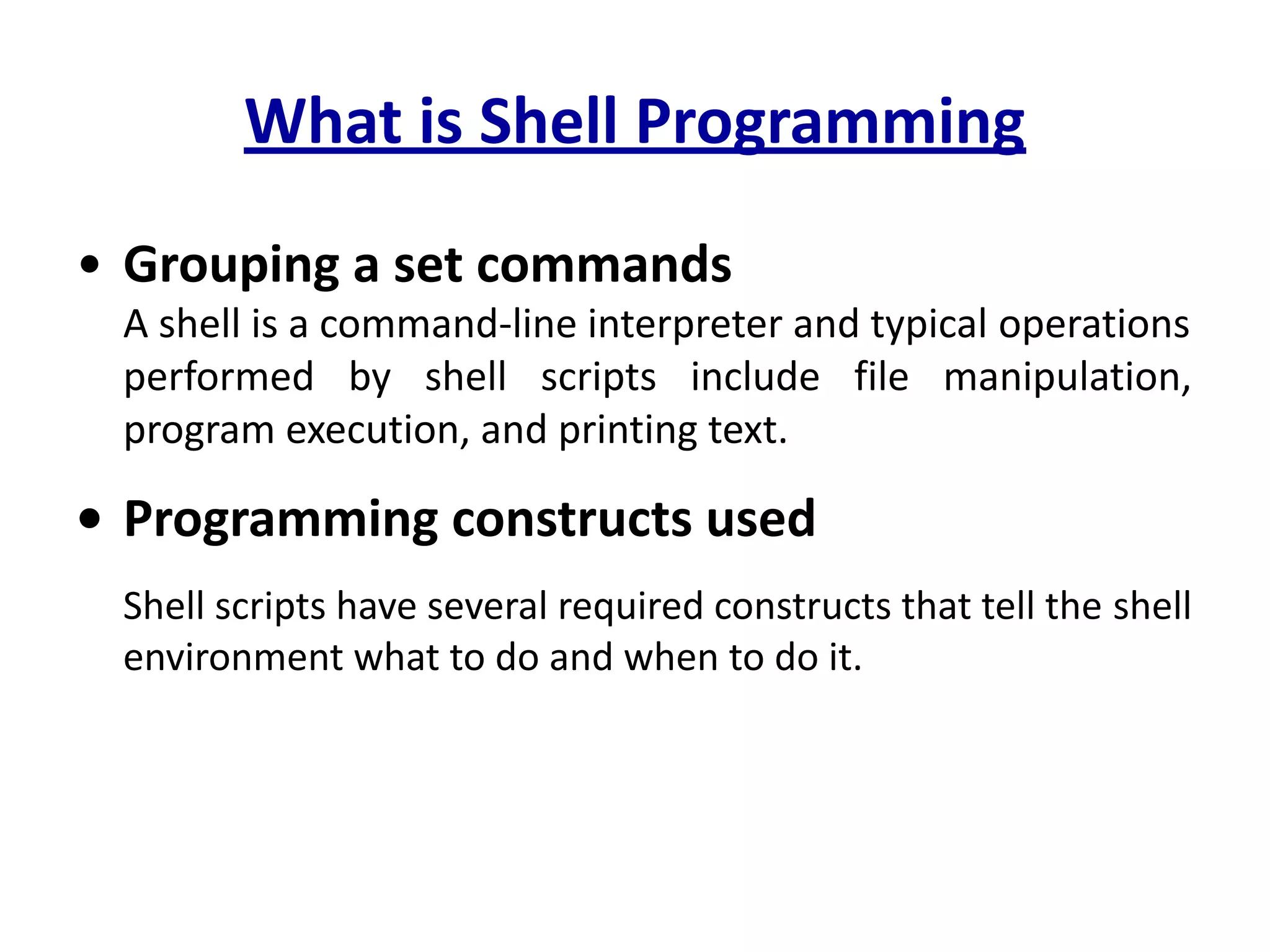 What is Shell Programming
• Grouping a set commands
A shell is a command-line interpreter and typical operations
performed by shell scripts include file manipulation,
program execution, and printing text.
• Programming constructs used
Shell scripts have several required constructs that tell the shell
environment what to do and when to do it.
 