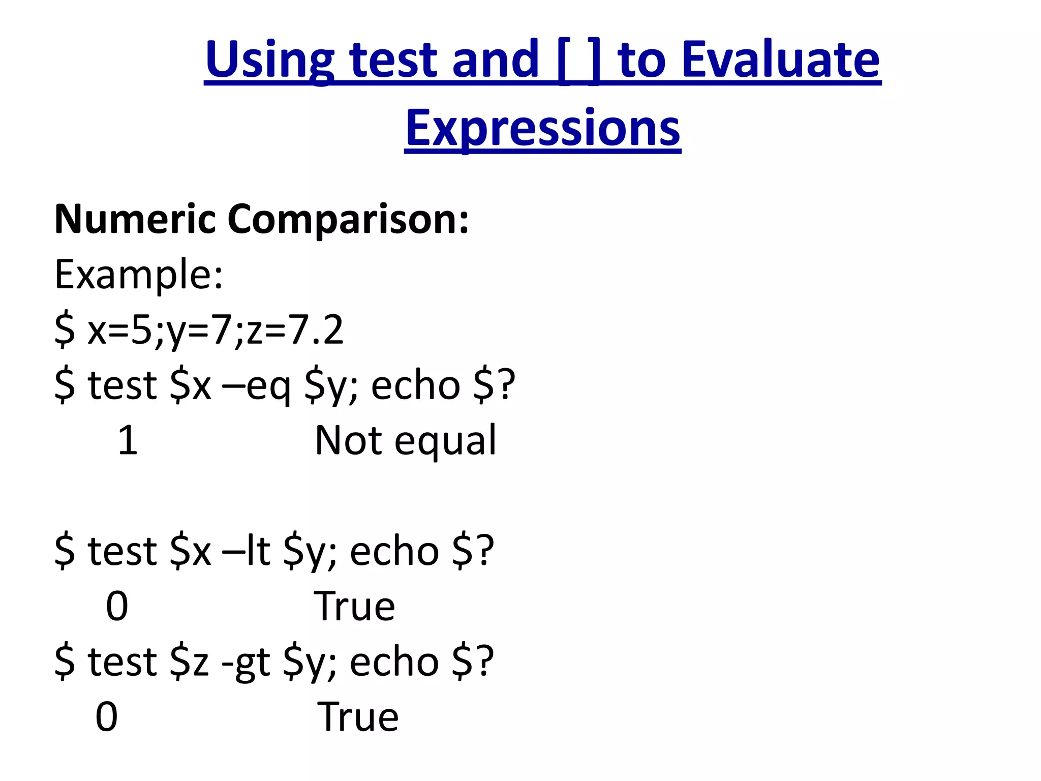 Using test and [ ] to Evaluate
Expressions
Numeric Comparison:
Example:
$ x=5;y=7;z=7.2
$ test $x –eq $y; echo $?
1 Not equal
$ test $x –lt $y; echo $?
0 True
$ test $z -gt $y; echo $?
0 True
 