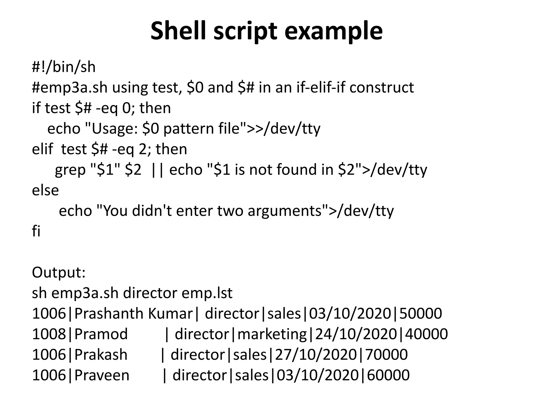 Shell script example
#!/bin/sh
#emp3a.sh using test, $0 and $# in an if-elif-if construct
if test $# -eq 0; then
echo "Usage: $0 pattern file">>/dev/tty
elif test $# -eq 2; then
grep "$1" $2 || echo "$1 is not found in $2">/dev/tty
else
echo "You didn't enter two arguments">/dev/tty
fi
Output:
sh emp3a.sh director emp.lst
1006|Prashanth Kumar| director|sales|03/10/2020|50000
1008|Pramod | director|marketing|24/10/2020|40000
1006|Prakash | director|sales|27/10/2020|70000
1006|Praveen | director|sales|03/10/2020|60000
 