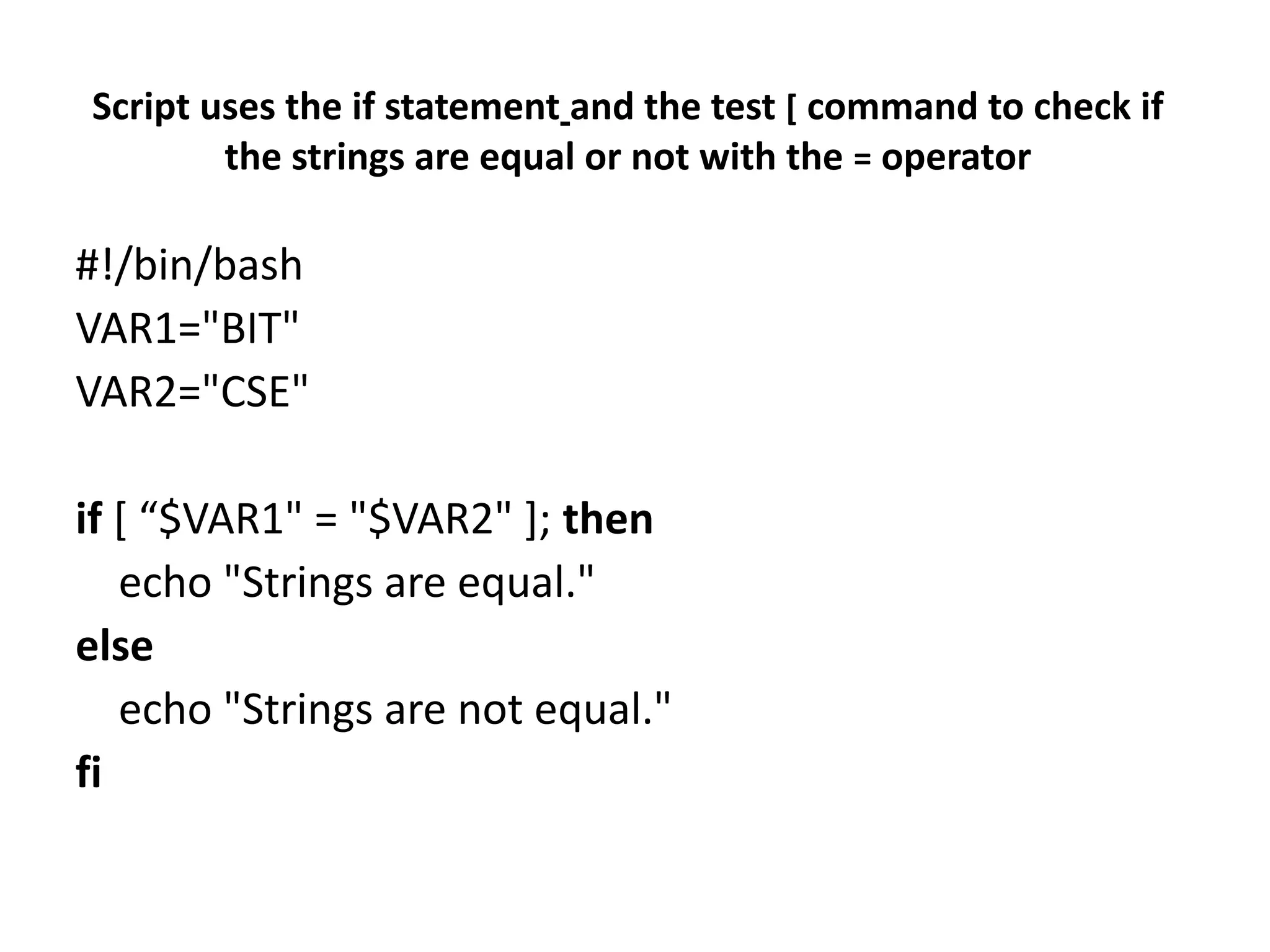 Script uses the if statement and the test [ command to check if
the strings are equal or not with the = operator
#!/bin/bash
VAR1="BIT"
VAR2="CSE"
if [ “$VAR1" = "$VAR2" ]; then
echo "Strings are equal."
else
echo "Strings are not equal."
fi
 