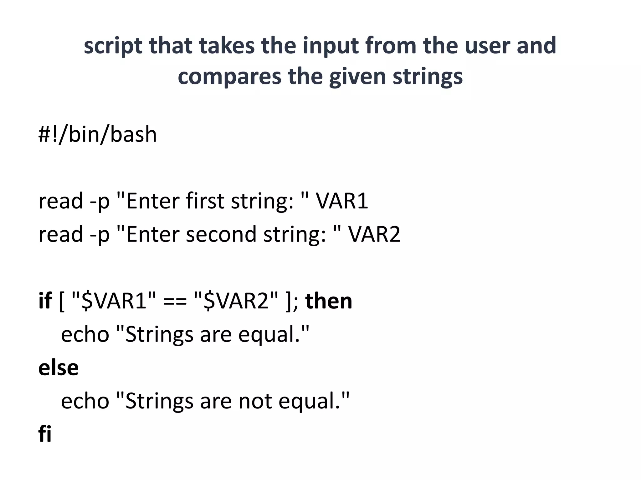 script that takes the input from the user and
compares the given strings
#!/bin/bash
read -p "Enter first string: " VAR1
read -p "Enter second string: " VAR2
if [ "$VAR1" == "$VAR2" ]; then
echo "Strings are equal."
else
echo "Strings are not equal."
fi
 