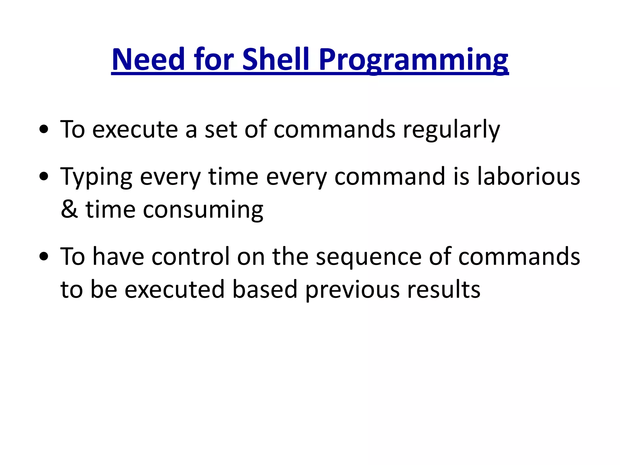 Need for Shell Programming
• To execute a set of commands regularly
• Typing every time every command is laborious
& time consuming
• To have control on the sequence of commands
to be executed based previous results
 