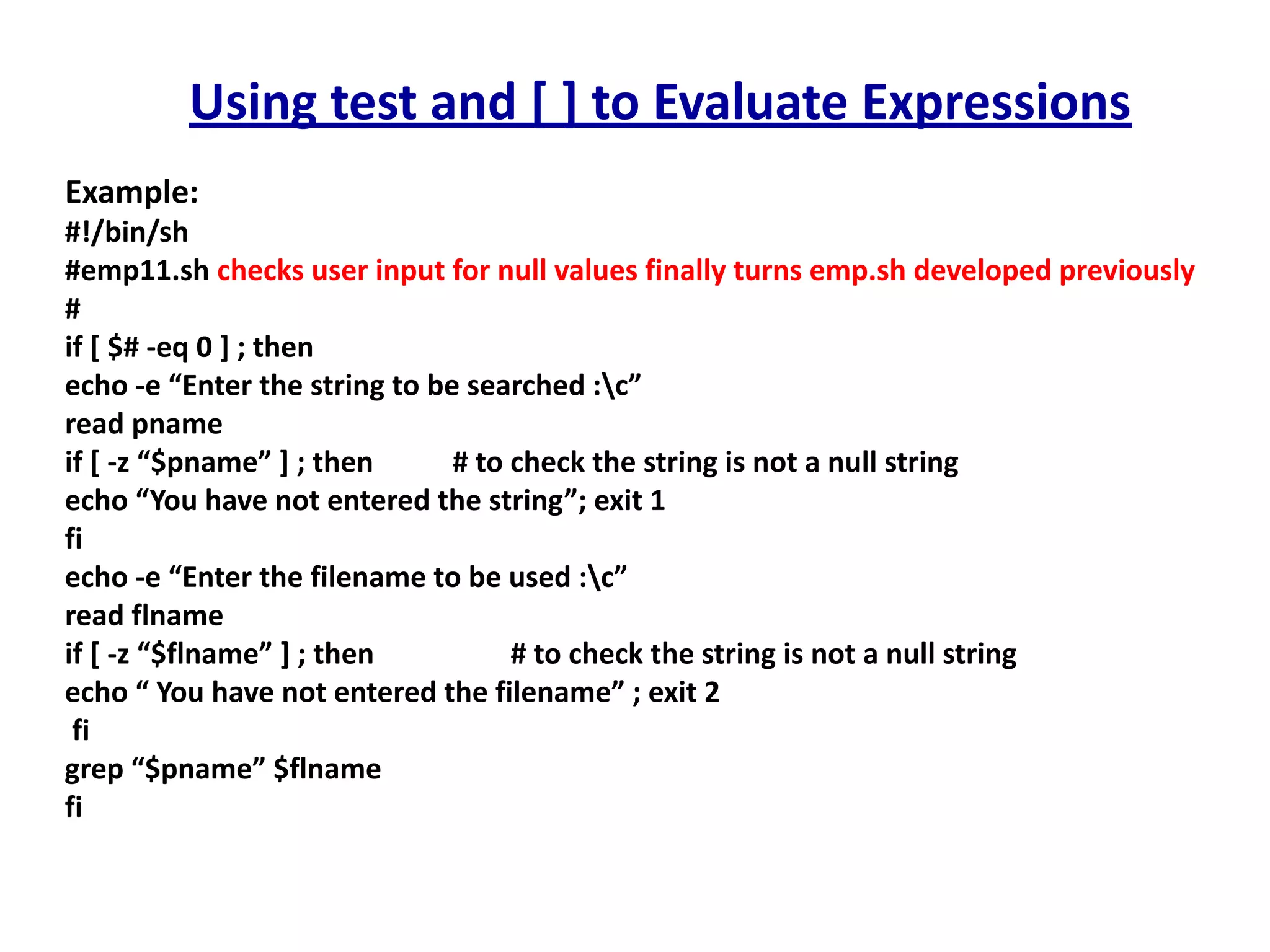 Using test and [ ] to Evaluate Expressions
Example:
#!/bin/sh
#emp11.sh checks user input for null values finally turns emp.sh developed previously
#
if [ $# -eq 0 ] ; then
echo -e “Enter the string to be searched :c”
read pname
if [ -z “$pname” ] ; then # to check the string is not a null string
echo “You have not entered the string”; exit 1
fi
echo -e “Enter the filename to be used :c”
read flname
if [ -z “$flname” ] ; then # to check the string is not a null string
echo “ You have not entered the filename” ; exit 2
fi
grep “$pname” $flname
fi
 