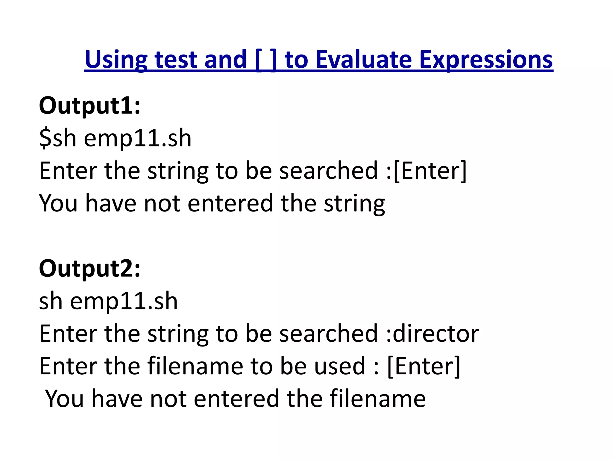 Using test and [ ] to Evaluate Expressions
Output1:
$sh emp11.sh
Enter the string to be searched :[Enter]
You have not entered the string
Output2:
sh emp11.sh
Enter the string to be searched :director
Enter the filename to be used : [Enter]
You have not entered the filename
 