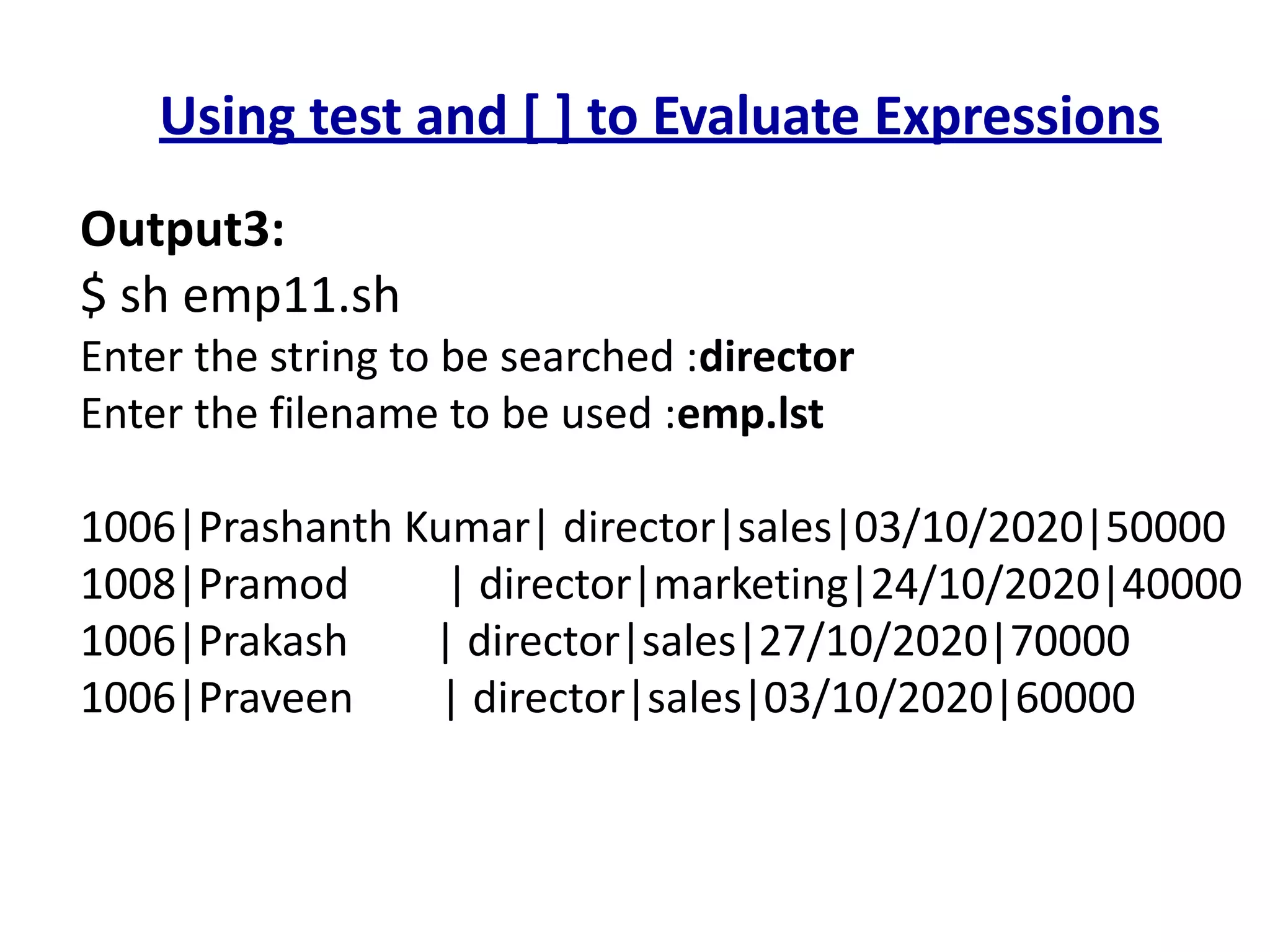 Using test and [ ] to Evaluate Expressions
Output3:
$ sh emp11.sh
Enter the string to be searched :director
Enter the filename to be used :emp.lst
1006|Prashanth Kumar| director|sales|03/10/2020|50000
1008|Pramod | director|marketing|24/10/2020|40000
1006|Prakash | director|sales|27/10/2020|70000
1006|Praveen | director|sales|03/10/2020|60000
 
