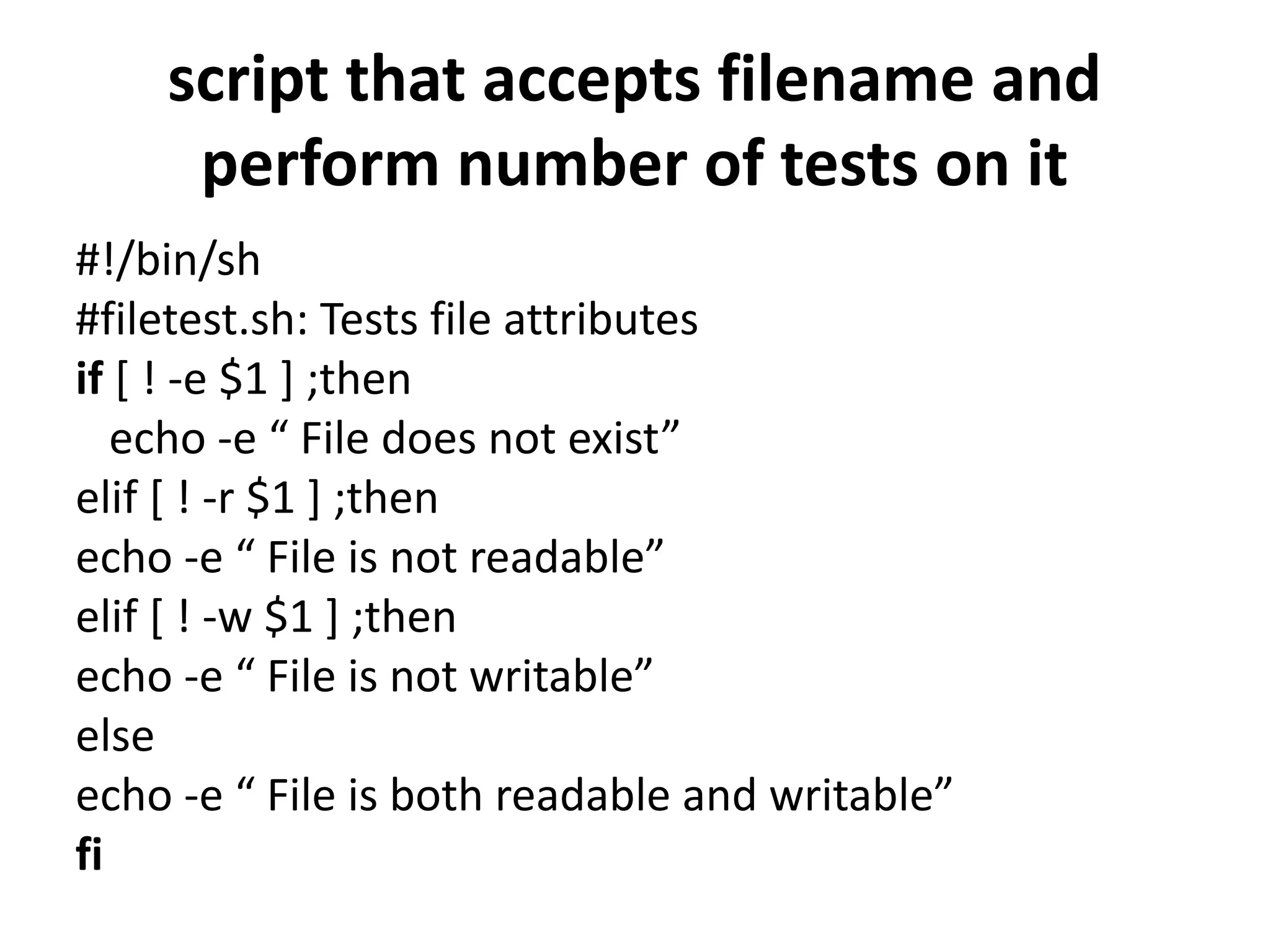 script that accepts filename and
perform number of tests on it
#!/bin/sh
#filetest.sh: Tests file attributes
if [ ! -e $1 ] ;then
echo -e “ File does not exist”
elif [ ! -r $1 ] ;then
echo -e “ File is not readable”
elif [ ! -w $1 ] ;then
echo -e “ File is not writable”
else
echo -e “ File is both readable and writable”
fi
 