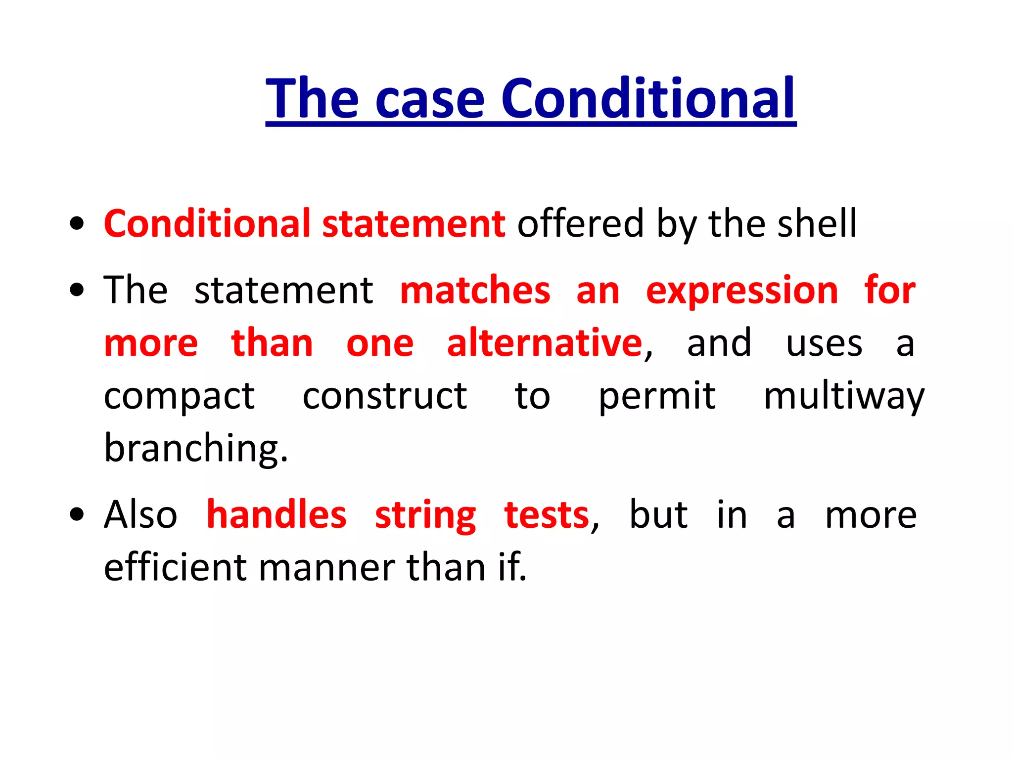 The case Conditional
• Conditional statement offered by the shell
• The statement matches an expression for
more than one alternative, and uses a
compact construct to permit multiway
branching.
• Also handles string tests, but in a more
efficient manner than if.
 