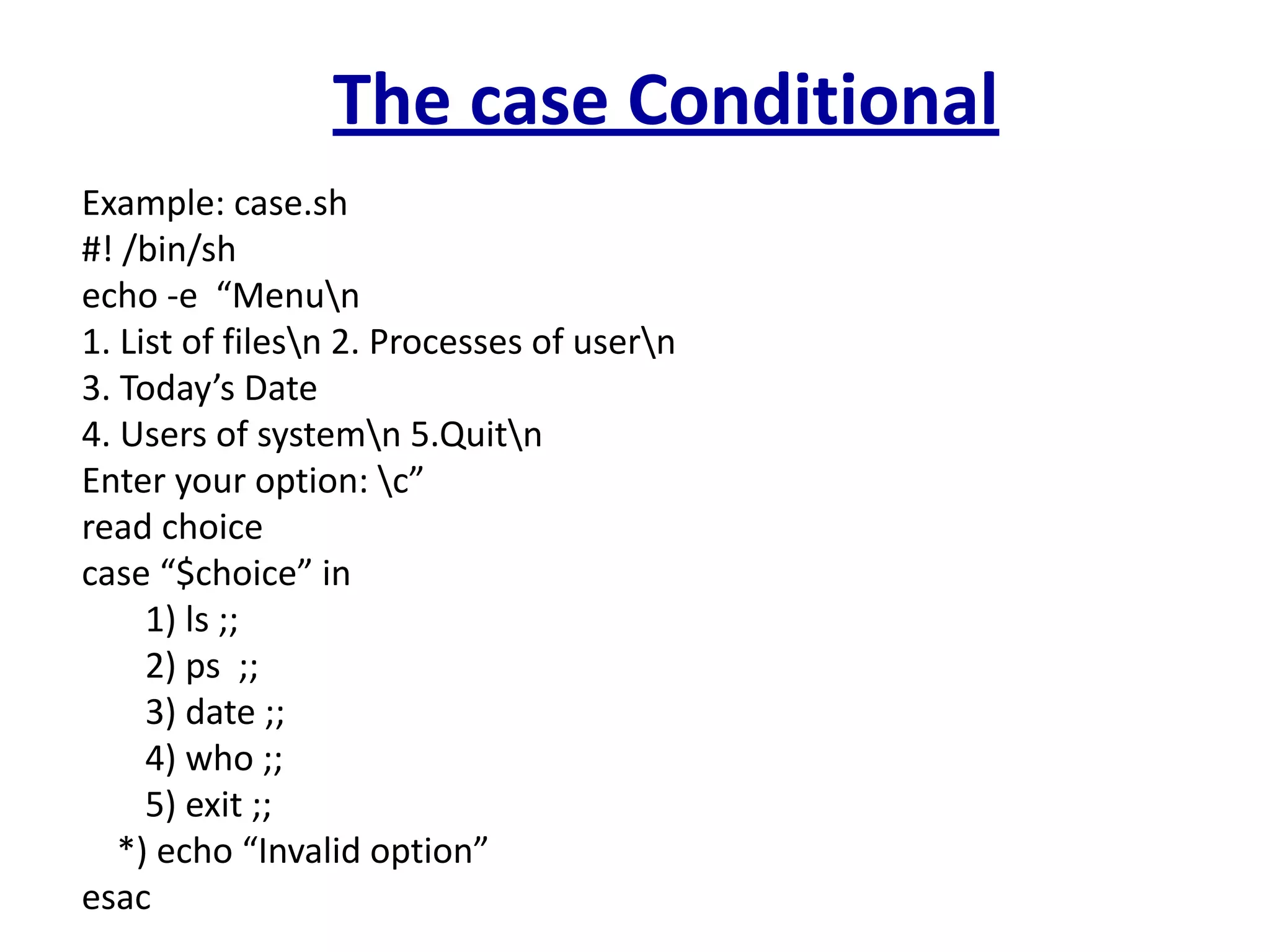The case Conditional
Example: case.sh
#! /bin/sh
echo -e “Menun
1. List of filesn 2. Processes of usern
3. Today’s Date
4. Users of systemn 5.Quitn
Enter your option: c”
read choice
case “$choice” in
1) ls ;;
2) ps ;;
3) date ;;
4) who ;;
5) exit ;;
*) echo “Invalid option”
esac
 